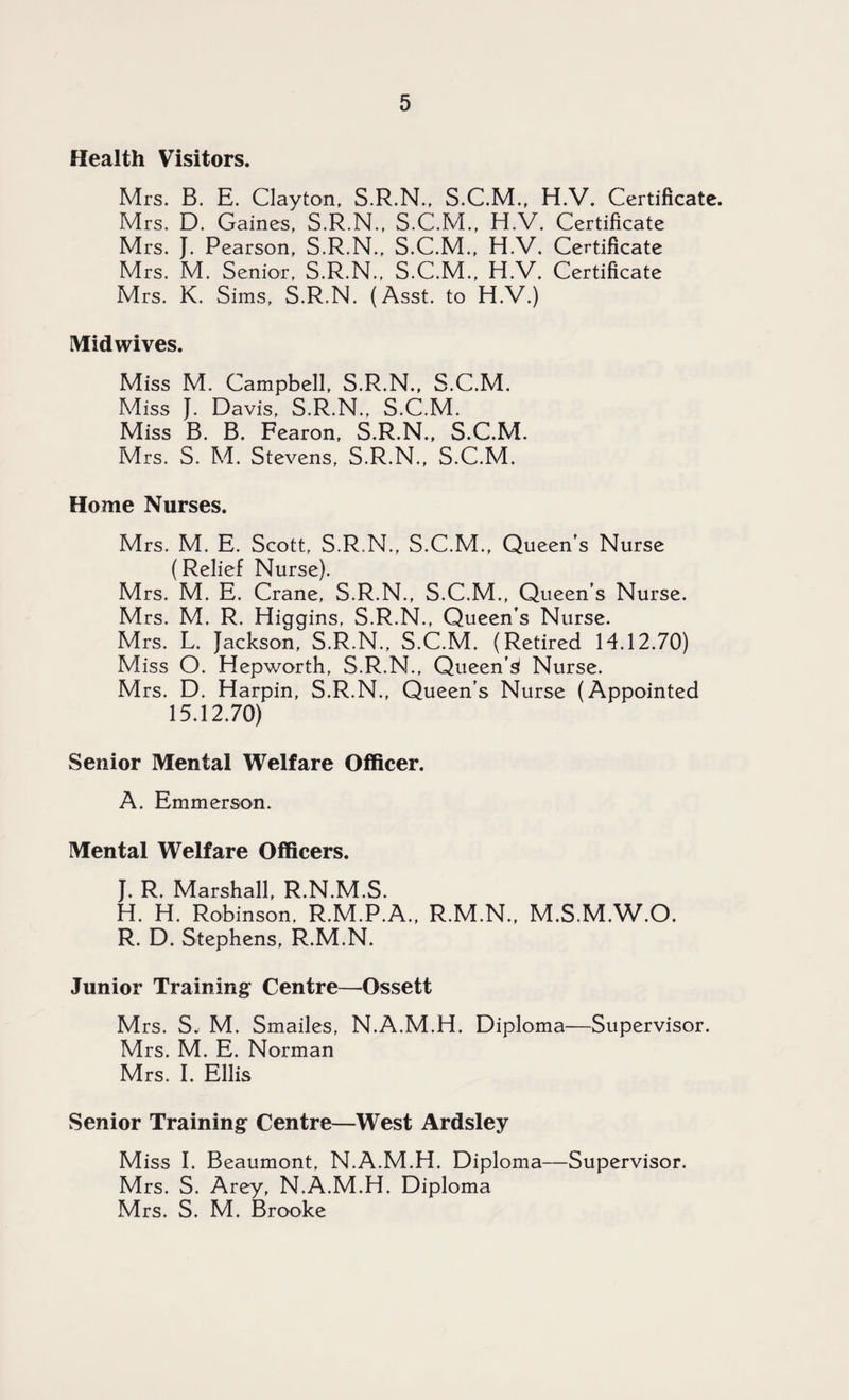 Health Visitors. Mrs. B. E. Clayton, S.R.N., S.C.M., H.V. Certificate. Mrs. D. Gaines, S.R.N., S.C.M., H.V. Certificate Mrs. }. Pearson, S.R.N., S.C.M., H.V. Certificate Mrs. M. Senior, S.R.N., S.C.M., H.V. Certificate Mrs. K. Sims, S.R.N. (Asst, to H.V.) Midwives. Miss M. Campbell, S.R.N., S.C.M. Miss J. Davis, S.R.N., S.C.M. Miss B. B. Fearon, S.R.N., S.C.M. Mrs. S. M. Stevens, S.R.N., S.C.M. Home Nurses. Mrs. M. E. Scott, S.R.N., S.C.M., Queen’s Nurse (Relief Nurse). Mrs. M. E. Crane, S.R.N., S.C.M., Queen’s Nurse. Mrs. M. R. Higgins, S.R.N., Queen’s Nurse. Mrs. L. Jackson, S.R.N., S.C.M. (Retired 14.12.70) Miss O. Hepworth, S.R.N., Queen’^ Nurse. Mrs. D. Harpin, S.R.N., Queen’s Nurse (Appointed 15.12.70) Senior Mental Welfare Officer. A. Emmerson. Mental Welfare Officers. J. R. Marshall, R.N.M.S. H. H. Robinson, R.M.P.A., R.M.N., M.S.M.W.O. R. D. Stephens, R.M.N. Junior Training Centre—Ossett M rs. S. M. Smailes, N.A.M.H. Diploma—Supervisor. Mrs. M. E. Norman Mrs. I. Ellis Senior Training Centre—West Ardsley Miss I. Beaumont, N.A.M.H. Diploma—Supervisor. Mrs. S. Arey, N.A.M.H, Diploma Mrs. S. M. Brooke