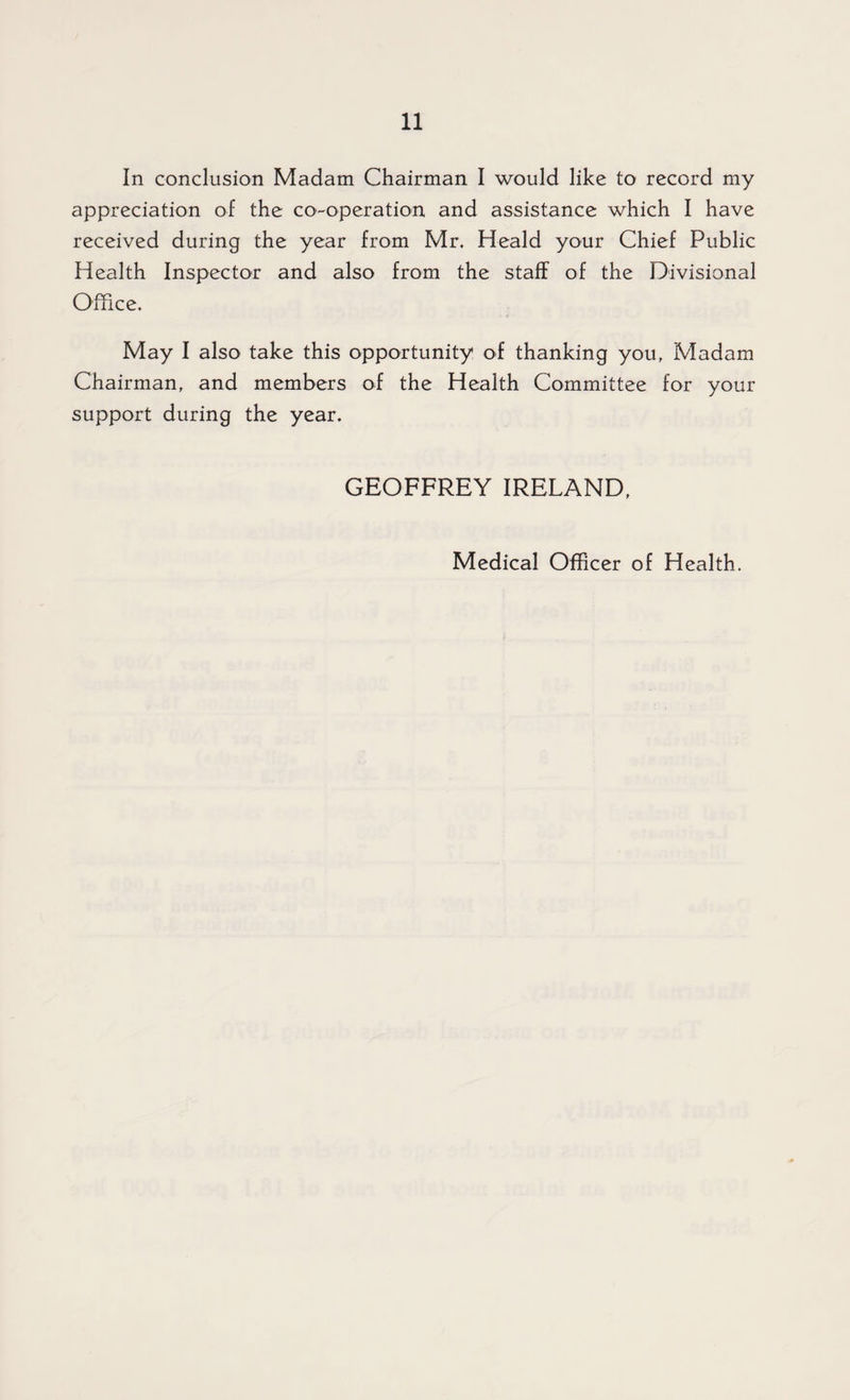 In conclusion Madam Chairman I would like to record my appreciation of the co-operation and assistance which I have received during the year from Mr. Heald your Chief Public Health Inspector and also from the staff of the Divisional Office. May I also take this opportunity of thanking you, Madam Chairman, and members of the Health Committee for your support during the year. GEOFFREY IRELAND, Medical Officer of Health.