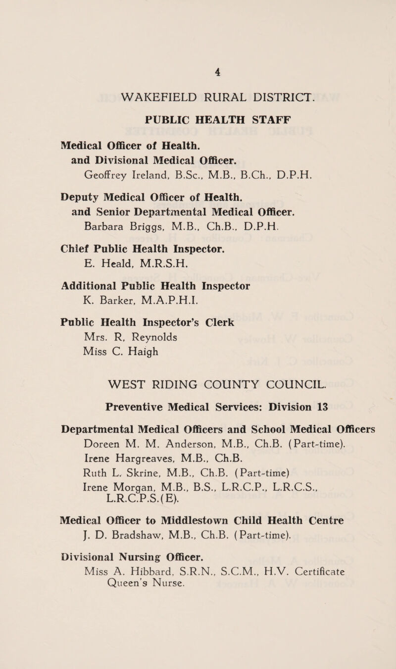WAKEFIELD RURAL DISTRICT. PUBLIC HEALTH STAFF Medical Officer of Health, and Divisional Medical Officer. Geoffrey Ireland, B.Sc., M.B., B.Ch., D.P.H. Deputy Medical Officer of Health, and Senior Departmental Medical Officer. Barbara Briggs, M.B., Ch.B., D.P.H. Chief Public Health Inspector. E. Heald, M.R.S.H. Additional Public Health Inspector K. Barker, M.A.P.H.I. Public Health Inspector’s Clerk Mrs. R, Reynolds Miss C. Haigh WEST RIDING COUNTY COUNCIL. Preventive Medical Services: Division 13 Departmental Medical Officers and School Medical Officers Doreen M. M. Anderson, M.B., Ch.B. (Part-time). Irene Hargreaves, M.B., Ch.B. Ruth L, Skrine, M.B., Ch.B. (Part-time) Irene Morgan, M.B., B.S., L.R.C.P., L.R.C.S., L.R.C.P.S.(E). Medical Officer to Middlestown Child Health Centre J. D. Bradshaw, M.B., Ch.B. (Part-time). Divisional Nursing Officer. Miss A. Hibbard, S.R.N., S.C.M., H.V. Certificate Queen’s Nurse.