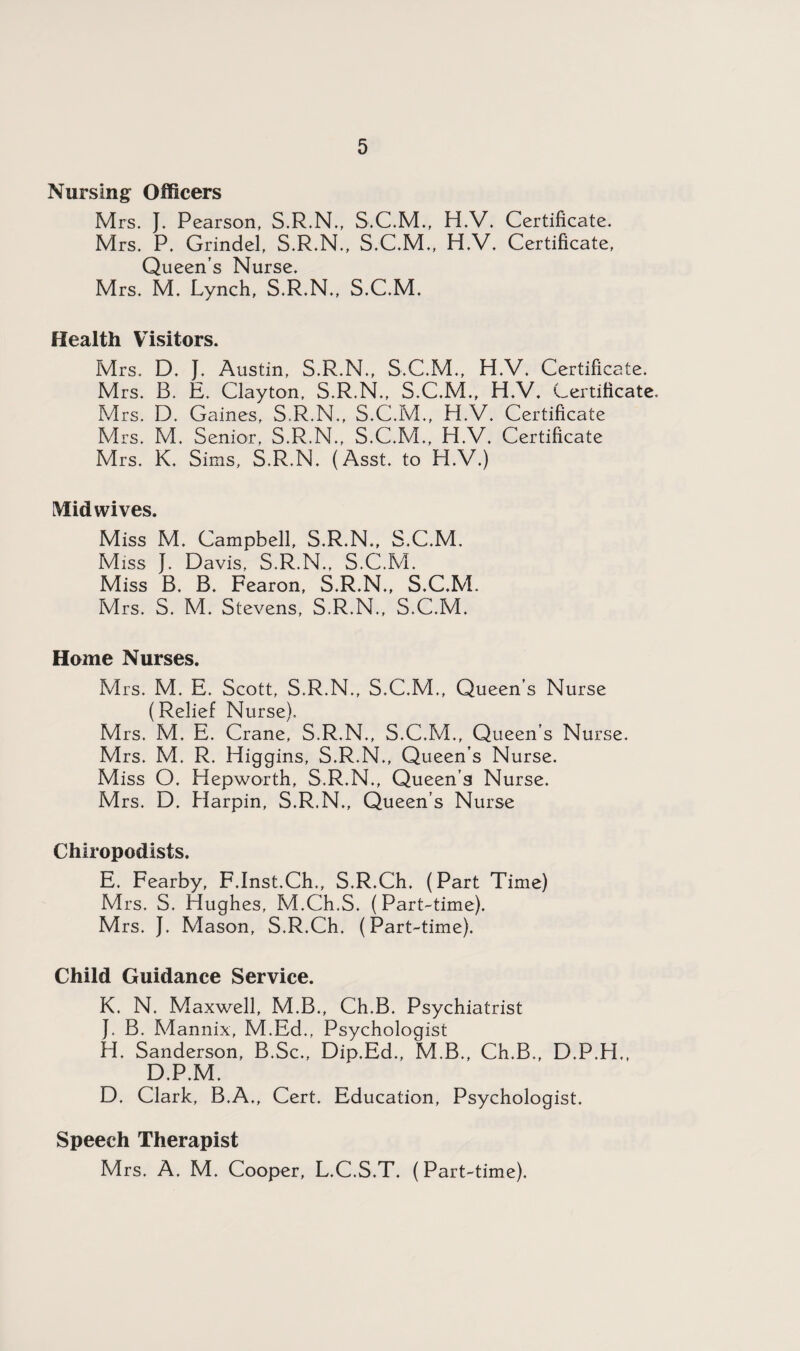 Nursing Officers Mrs. }. Pearson, S.R.N., H.V. Certificate. Mrs. P. Grindel, S.R.N., S.C.M., H.V. Certificate, Queen’s Nurse. Mrs. M. Lynch, S.R.N., S.C.M. Health Visitors. Mrs. D. J. Austin, S.R.N., S.C.M., H.V. Certificate. Mrs. B. E. Clayton, S.R.N., S.C.M., H.V. Certificate. Mrs. D. Gaines, S.R.N., S.C.M., H.V. Certificate Mrs. M. Senior, S.R.N., S.C.M., H.V. Certificate Mrs. K. Sims, S.R.N. (Asst, to H.V.) Mid wives. Miss M. Campbell, S.R.N., S.C.M. Miss J. Davis, S.R.N., S.C.M. Miss B. B. Fearon, S.R.N., S.C.M. Mrs. S. M. Stevens, S.R.N., S.C.M. Home Nurses. Mrs. M. E. Scott, S.R.N., S.C.M., Queen’s Nurse (Relief Nurse), Mrs. M. E. Crane, S.R.N., S.C.M., Queen’s Nurse. Mrs. M. R. Higgins, S.R.N., Queen’s Nurse. Miss O. Hepworth, S.R.N., Queen’s Nurse. Mrs. D. Harpin, S.R.N., Queen’s Nurse Chiropodists. E. Fearby, F.Inst.Ch., S.R.Ch. (Part Time) Mrs. S. Hughes, M.Ch.S. (Part-time). Mrs. J. Mason, S.R.Ch. (Part-time). Child Guidance Service. K. N. Maxwell, M.B., Ch.B. Psychiatrist J. B. Mannix, M.Ed., Psychologist H. Sanderson, B.Sc., Dip.Ed., M.B., Ch.B., D.P.H., D.P.M. D. Clark, B.A., Cert. Education, Psychologist. Speech Therapist Mrs. A. M. Cooper, L.C.S.T. (Part-time).