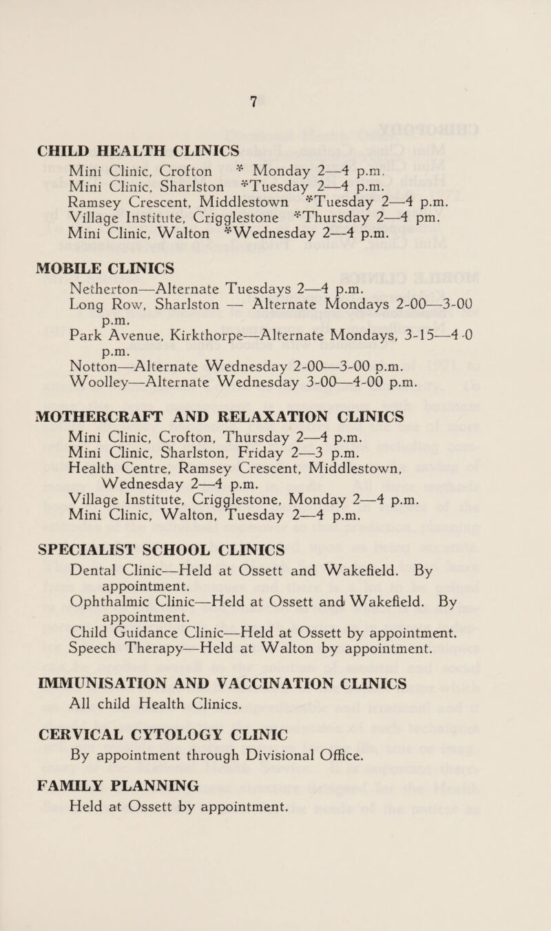 CHILD HEALTH CLINICS Mini Clinic, Crofton * Monday 2—4 p.m. Mini Clinic, Sharlston ^Tuesday 2—4 p.m. Ramsey Crescent, Middlestown ^Tuesday 2—4 p.m. Village Institute, Crigglestone ^Thursday 2—4 pm. Mini Clinic, Walton * Wednesday 2—4 p.m. MOBILE CLINICS Netherton—Alternate Tuesdays 2—4 p.m. Long Row, Sharlston — Alternate Mondays 2-00—3-00 p.m. Park Avenue, Kirkthorpe—Alternate Mondays, 3-15—4-0 p.m. Notton—Alternate Wednesday 2-00—3-00 p.m. Woolley—Alternate Wednesday 3-00—4-00 p.m. MOTHERCRAFT AND RELAXATION CLINICS Mini Clinic, Crofton, Thursday 2—4 p.m. Mini Clinic, Sharlston, Friday 2—3 p.m. Health Centre, Ramsey Crescent, Middlestown, Wednesday 2—4 p.m. Village Institute, Crigglestone, Monday 2—4 p.m. Mini Clinic, Walton, Tuesday 2—4 p.m. SPECIALIST SCHOOL CLINICS Dental Clinic—Held at Ossett and Wakefield. By appointment. Ophthalmic Clinic—Held at Ossett and Wakefield. By appointment. Child Guidance Clinic—Held at Ossett by appointment. Speech Therapy—Held at Walton by appointment. IMMUNISATION AND VACCINATION CLINICS All child Health Clinics. CERVICAL CYTOLOGY CLINIC By appointment through Divisional Office. FAMILY PLANNING Held at Ossett by appointment.