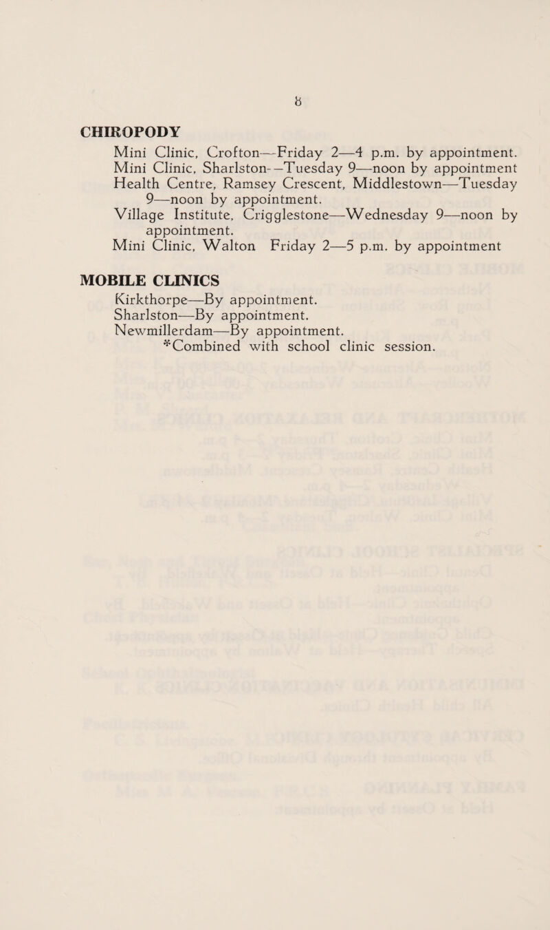 CHIROPODY Mini Clinic, Crofton—Friday 2—4 p.m. by appointment. Mini Clinic, Sharlston-—Tuesday 9—noon by appointment Health Centre, Ramsey Crescent, Middlestown—Tuesday 9—noon by appointment. Village Institute, Crigglestone—Wednesday 9—noon by appointment. Mini Clinic, Walton Friday 2—5 p.m. by appointment MOBILE CLINICS Kirkthorpe—By appointment. Sharlston—By appointment. Newmillerdam—By appointment. * Combined with school clinic session.