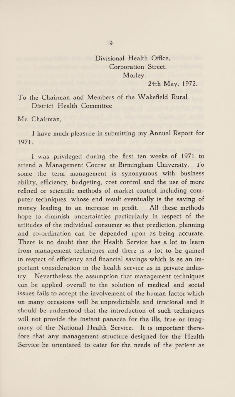 Divisional Health Office, Corporation Street, Morley. 24th May, 1972. To the Chairman and Members of the Wakefield Rural District Health Committee Mr. Chairman, I have much pleasure in submitting my Annual Report for 1971. I was privileged during the first ten weeks of 1971 to attend a Management Course at Birmingham University. To some the term management is synonymous with business ability, efficiency, budgeting, cost control and the use of more refined or scientific methods of market control including com¬ puter techniques, whose end result eventually is the saving of money leading to an increase in profit. All these methods hope to diminish uncertainties particularly in respect of the attitudes of the individual consumer so that prediction, planning and co-ordination can be depended upon as being accurate. There is no doubt that the Health Service has a lot to> learn from management techniques and there is a lot to be gained in respect of efficiency and financial savings which is as an im¬ portant consideration in the health service as in private indus¬ try. Nevertheless the assumption that management techniques can be applied overall to the solution of medical and social issues fails to accept the involvement of the human factor which on many occasions will be unpredictable and irrational and it should be understood that the introduction of such techniques will not provide the instant panacea for the ills, true or imag¬ inary of the National Health Service. It is important there¬ fore that any management structure designed for the Health Service be orientated to cater for the needs of the patient as