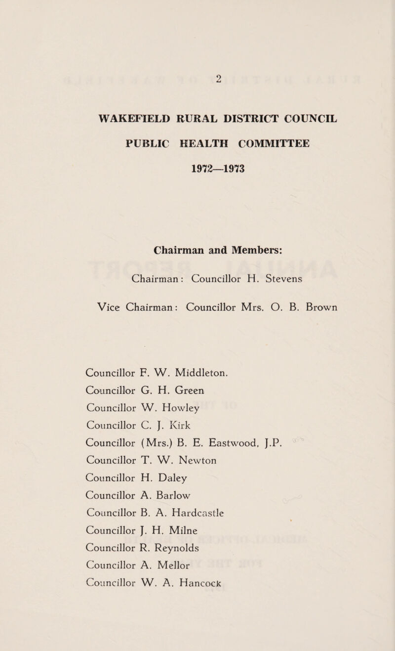 WAKEFIELD RURAL DISTRICT COUNCIL PUBLIC HEALTH COMMITTEE 1972—1973 Chairman and Members: Chairman: Councillor H. Stevens Vice Chairman: Councillor Mrs. O. B. Brown Councillor F. W. Middleton. Councillor G. H. Green Councillor W. Howley Councillor C. J. Kirk Councillor (Mrs.) B. E. Eastwood, J.P. Councillor T. W. Newton Councillor H. Daley Councillor A. Barlow Councillor B. A. Hardcastle Councillor J. H. Milne Councillor R. Reynolds Councillor A. Mellor Councillor W. A. Hancock