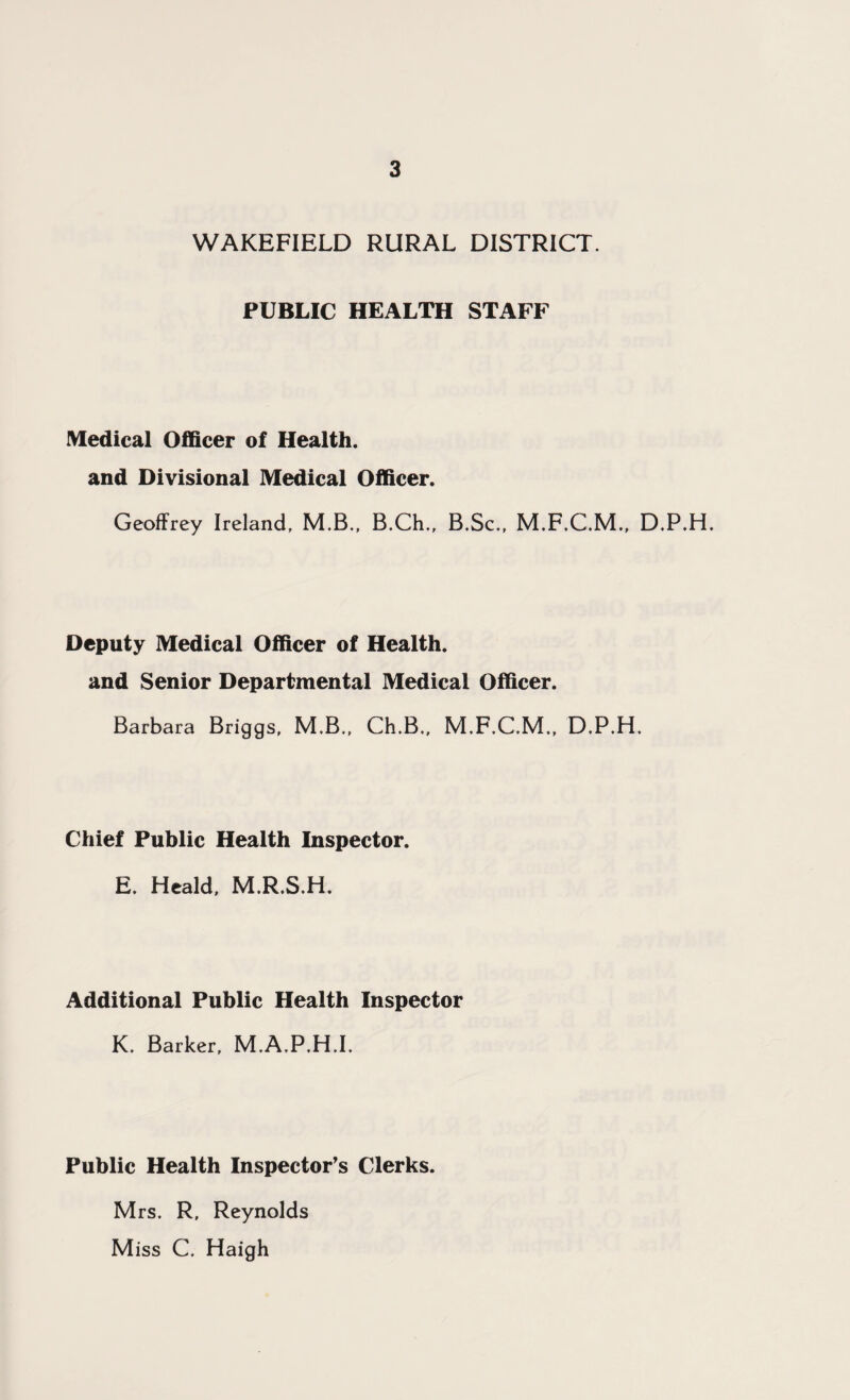 WAKEFIELD RURAL DISTRICT. PUBLIC HEALTH STAFF Medical Officer of Health, and Divisional Medical Officer. Geoffrey Ireland. M.B., B.Ch., B.Sc., M.F.C.M., D.P.H. Deputy Medical Officer of Health, and Senior Departmental Medical Officer. Barbara Briggs, M.B., Ch.B., M.F.C.M., D.P.H. Chief Public Health Inspector. E. Heald. M.R.S.H. Additional Public Health Inspector K. Barker, M.A.P.H.I. Public Health Inspector's Clerks. Mrs. R, Reynolds M iss C. Haigh