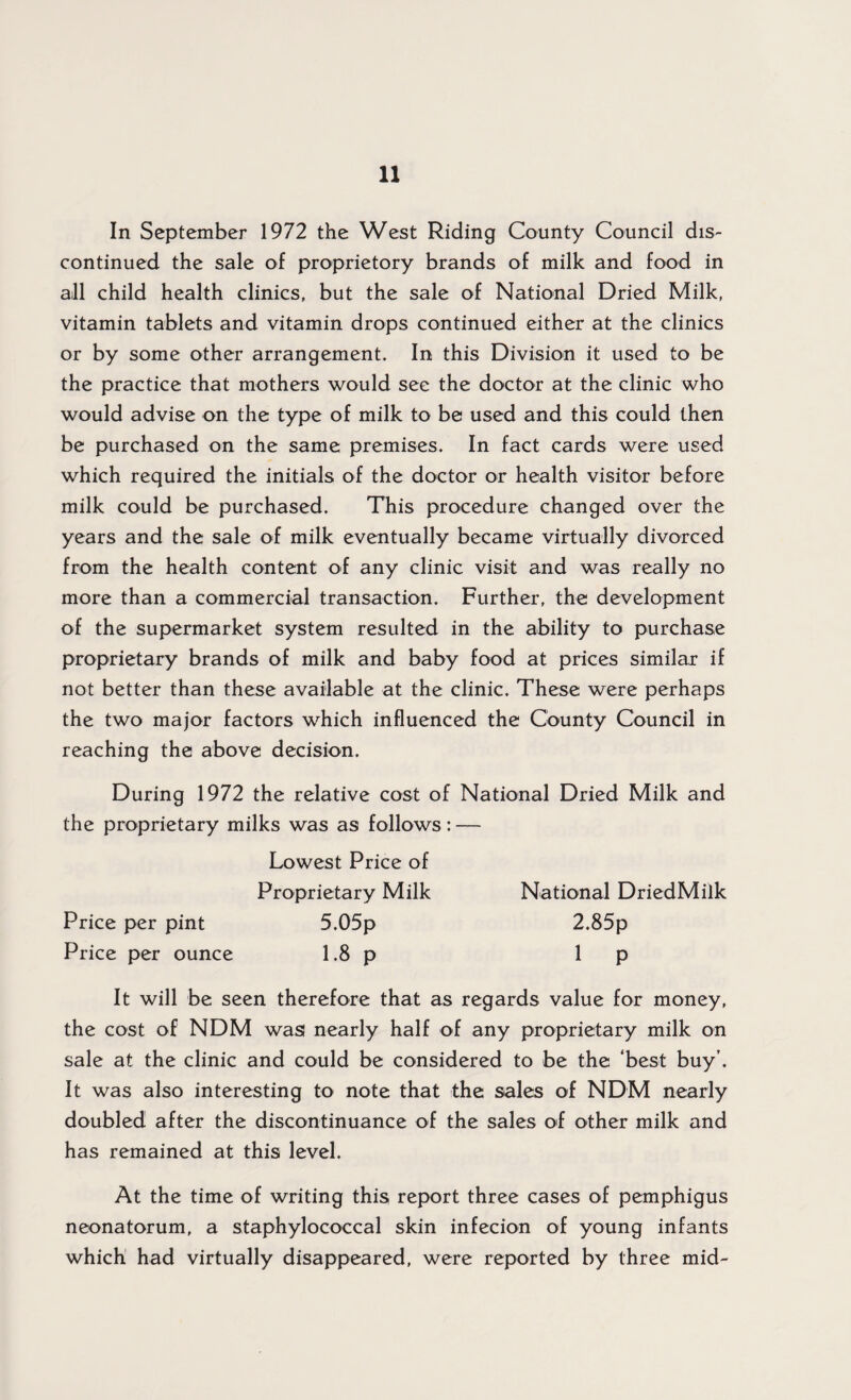 In September 1972 the West Riding County Council dis¬ continued the sale of proprietory brands of milk and food in all child health clinics, but the sale of National Dried Milk, vitamin tablets and vitamin drops continued either at the clinics or by some other arrangement. In this Division it used to be the practice that mothers would see the doctor at the clinic who would advise on the type of milk to be used and this could then be purchased on the same premises. In fact cards were used which required the initials of the doctor or health visitor before milk could be purchased. This procedure changed over the years and the sale of milk eventually became virtually divorced from the health content of any clinic visit and was really no more than a commercial transaction. Further, the development of the supermarket system resulted in the ability to purchase proprietary brands of milk and baby food at prices similar if not better than these available at the clinic. These were perhaps the two major factors which influenced the County Council in reaching the above decision. During 1972 the relative cost of National Dried Milk and the proprietary milks was as follows: — Lowest Price of Proprietary Milk National DriedMilk Price per pint 5.05p 2.85p Price per ounce 1.8 p 1 p It will be seen therefore that as regards value for money, the cost of NDM was nearly half of any proprietary milk on sale at the clinic and could be considered to be the ‘best buy’. It was also interesting to note that the sales of NDM nearly doubled after the discontinuance of the sales of other milk and has remained at this level. At the time of writing this report three cases of pemphigus neonatorum, a staphylococcal skin infecion of young infants which had virtually disappeared, were reported by three mid-