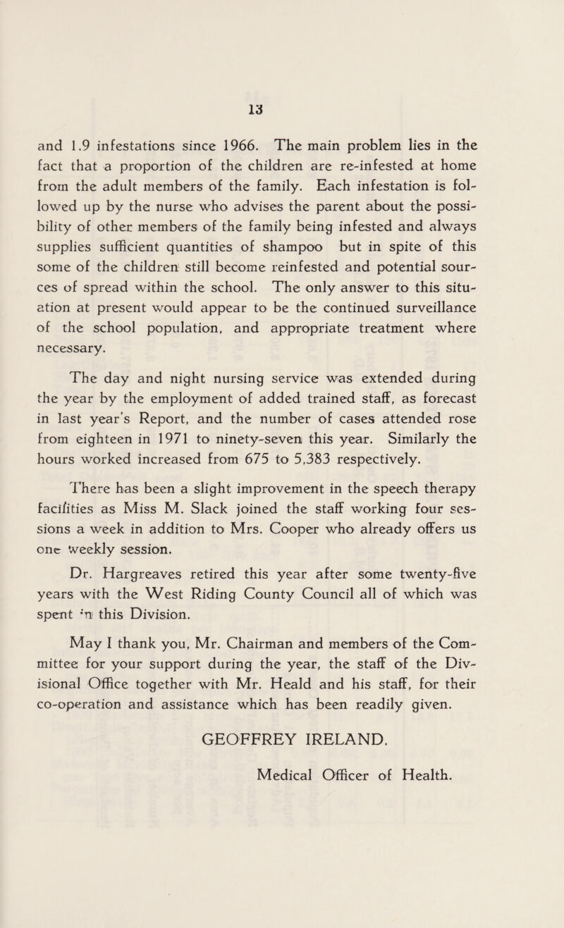 and 1.9 infestations since 1966. The main problem lies in the fact that a proportion of the children are re-infested at home from the adult members of the family. Each infestation is fol¬ lowed up by the nurse who advises the parent about the possi¬ bility of other members of the family being infested and always supplies sufficient quantities of shampoo but in spite of this some of the children still become reinfested and potential sour¬ ces of spread within the school. The only answer to this situ¬ ation at present would appear to be the continued surveillance of the school population, and appropriate treatment where necessary. The day and night nursing service was extended during the year by the employment of added trained staff, as forecast in last year’s Report, and the number of cases attended rose from eighteen in 1971 to ninety-seven this year. Similarly the hours worked increased from 675 to 5,383 respectively. There has been a slight improvement in the speech therapy faci/ities as Miss M. Slack joined the staff working four ses¬ sions a week in addition to Mrs. Cooper who already offers us one weekly session. Dr. Hargreaves retired this year after some twenty-five years with the West Riding County Council all of which was spent *'n this Division. May I thank you, Mr. Chairman and members of the Com¬ mittee for your support during the year, the staff of the Div¬ isional Office together with Mr. Heald and his staff, for their co-operation and assistance which has been readily given. GEOFFREY IRELAND. Medical Officer of Health.