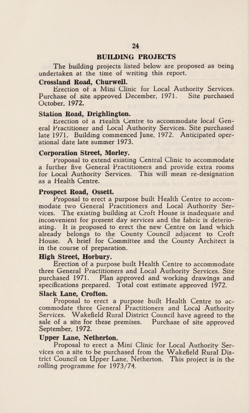 BUILDING PROJECTS The building projects listed below are proposed as being undertaken at the time of writing this report. Crossland Road, Churwell. Erection of a Mini Clinic for Local Authority Services. Purchase of site approved December, 1971. Site purchased October, 1972. Station Road, Drighlington. Erection of a Health Centre to accommodate local Gen¬ eral Practitioner and Local Authority Services. Site purchased late 1971, Building commenced June, 1972. Anticipated oper¬ ational date late summer 1973. Corporation Street, Morley. Proposal to extend existing Central Clinic to accommodate a further five General Practitioners and provide extra rooms for Local Authority Services. This will mean re-designation as a Health Centre. Prospect Road, Ossett. Proposal to erect a purpose built Health Centre to accom¬ modate two General Practitioners and Local Authority Ser¬ vices. The existing building at Croft House is inadequate and inconvenient for present day services and the fabric is deterio- ating. It is proposed to erect the new Centre on land which already belongs to the County Council adjacent to Croft House. A brief for Committee and the County Architect is in the course of preparation. High Street, Horbury. Erection of a purpose built Health Centre to accommodate three General Practitioners and Local Authority Services. Site purchased 1971. Plan approved and working drawings and specifications prepared. Total cost estimate approved 1972. Slack Lane, Crofton. Proposal to erect a purpose built Health Centre to ac¬ commodate three General Practitioners and Local Authority Services. Wakefield Rural District Council have agreed to the sale of a site for these premises. Purchase of site approved September, 1972. Upper Lane, Netherton. Proposal to erect a Mini Clinic for Local Authority Ser¬ vices on a site to be purchased from the Wakefield Rural Dis¬ trict Council on Upper Lane, Netherton. This project is in the rolling programme for 1973/74.