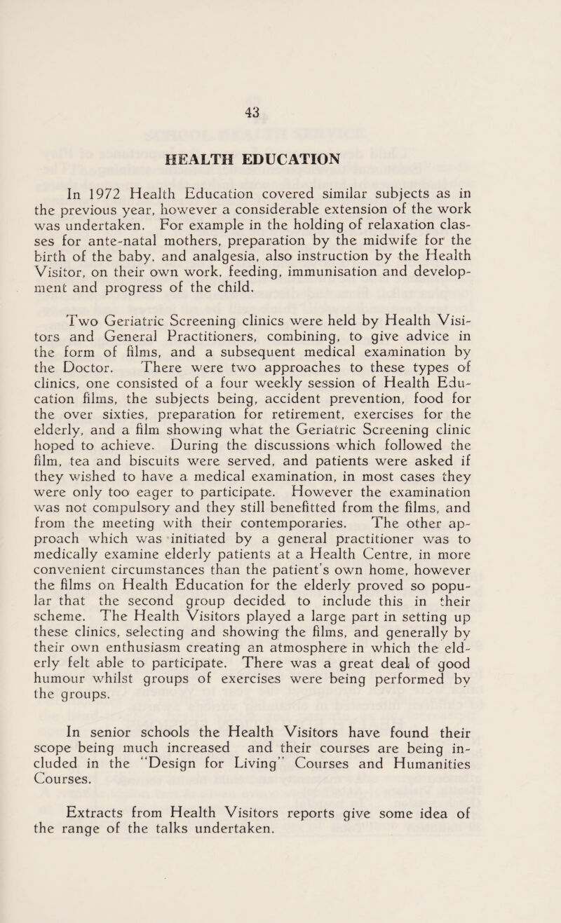 HEALTH EDUCATION In 1972 Health Education covered similar subjects as in the previous year, however a considerable extension of the work was undertaken. For example in the holding of relaxation clas¬ ses for ante-natal mothers, preparation by the midwife for the birth of the baby, and analgesia, also instruction by the Health Visitor, on their own work, feeding, immunisation and develop¬ ment and progress of the child. Two Geriatric Screening clinics were held by Health Visi¬ tors and General Practitioners, combining, to give advice in the form of films, and a subsequent medical examination by the Doctor. There were two approaches to these types of clinics, one consisted of a four weekly session of Health Edu¬ cation films, the subjects being, accident prevention, food for the over sixties, preparation for retirement, exercises for the elderly, and a film showing what the Geriatric Screening clinic hoped to achieve. During the discussions which followed the film, tea and biscuits were served, and patients were asked if they wished to have a medical examination, in most cases they were only too eager to participate. However the examination was not compulsory and they still benefited from the films, and from the meeting with their contemporaries. The other ap¬ proach which was initiated by a general practitioner was to medically examine elderly patients at a Health Centre, in more convenient circumstances than the patient’s own home, however the films on Health Education for the elderly proved so popu¬ lar that the second group decided to include this in their scheme. The Health Visitors played a large part in setting up these clinics, selecting and showing the films, and generally by their own enthusiasm creating an atmosphere in which the eld¬ erly felt able to participate. There was a great deal of good humour whilst groups of exercises were being performed by the groups. In senior schools the Health Visitors have found their scope being much increased and their courses are being in¬ cluded in the “Design for Living” Courses and Humanities Courses. Extracts from Health Visitors reports give some idea of the range of the talks undertaken.