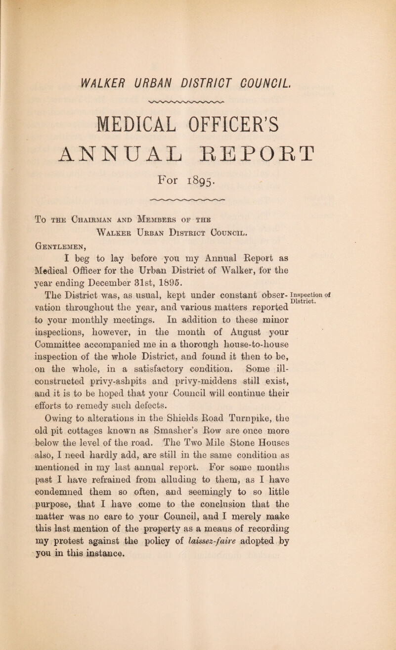 MEDICAL OFFICER’S ANNUAL REPORT P'or 1895. To the Chairman and Members of the Walker Urban District Council. Gentlemen, I beg to lay before you my Annual Report as Medical Officer for the Urban District of Walker, for the year ending December 31st, 1895. The District was, as usual, kept under constant obser- inspection of A District. vation throughout the year, and various matters reported to your monthly meetings. In addition to these minor inspections, however, in the month of August your Committee accompanied me in a thorough house-to-house inspection of the whole District, and found it then to be, on the whole, in a satisfactory condition. Some ill- constructed privy-ashpits and privy-middens still exist, and it is to be hoped that your Council will continue their efforts to remedy such defects. Owing to alterations in the Shields Road Turnpike, the old pit cottages known as Smasher’s Row are once more below the level of the road. The Two Mile Stone Houses also, I need hardly add, are still in the same condition as mentioned in my last annual report. For some months past I have refrained from alluding to them, as I have condemned them so often, and seemingly to so little purpose, that I have come to the conclusion that the matter was no care to your Council, and I merely make this last mention of the property as a means of recording my protest against the policy of laissez-faire adopted by you in this instance.