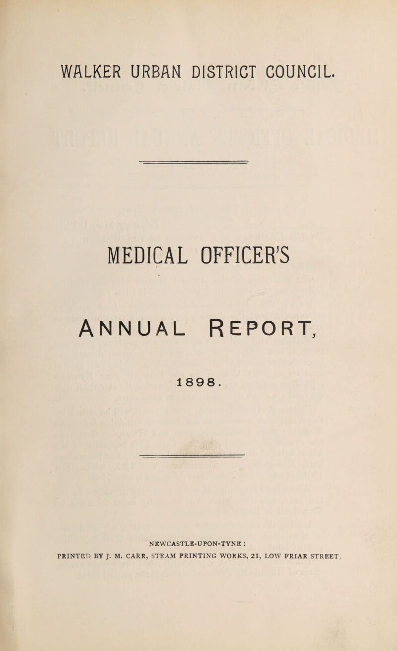 WALKER URBAN DISTRICT COUNCIL. MEDICAL OFFICER’S Annual Report, 1898. NEWCASTLE-UPON-TYNE : PRINTED BY J. M. CARR, STEAM PRINTING WORKS, 21, LOW FRIAR STREET,