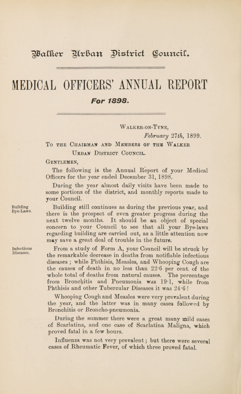 ■§?5a£fter ^District @ou«ci£. MEDICAL OFFICERS’ ANNUAL REPORT For 1898» Building Bye-Laws. Infectious Diseases. W alker-on-Tyne, February 21th, 1899. To the Chairman and Members of the Walker Urban District Council. Gentlemen, The following is the Annual Report of your Medical Officers for the year ended December 31, 1898. During the year almost daily visits have been made to some portions of the district, and monthly reports made to your Council. Building still continues as during the previous year, and there is the prospect of even greater progress during the next twelve months. It should be an object of special concern to your Council to see that all your Bye-laws regarding building are carried out, as a little attention now may save a great deal of trouble in the future. From a study of Form A, your Council will be struck by the remarkable decrease in deaths from notifiable infectious diseases ; while Phthisis, Measles, and Whooping Cough are the causes of death in no less than 22-6 per cent, of the whole total of deaths from natural causes. The percentage from Bronchitis and Pneumonia was 19T, while from Phthisis and other Tubercular Diseases it was 24’6 ! Whooping Cough and Measles were very prevalent during the year, and the latter was in many cases followed by Bronchitis or Broncho-pneumonia. During the summer there were a great many mild cases of Scarlatina, and one case of Scarlatina Maligna, which proved fatal in a few hours. Influenza was not very prevalent; but there were several cases of Rheumatic Fever, of which three proved fatal.