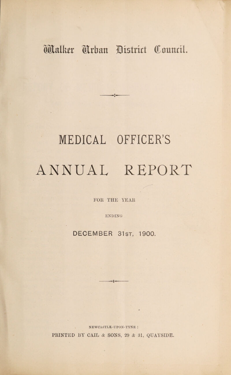 Walker Mrkan district CmuraL MEDICAL OFFICER’S ANNUAL REPORT FOR THE YEAR ENDING DECEMBER 31st, 1900. NEWCASTLE-UPON-TYNE : PRINTED BY CAIL & SONS, 29 & 31, QUAYSIDE.