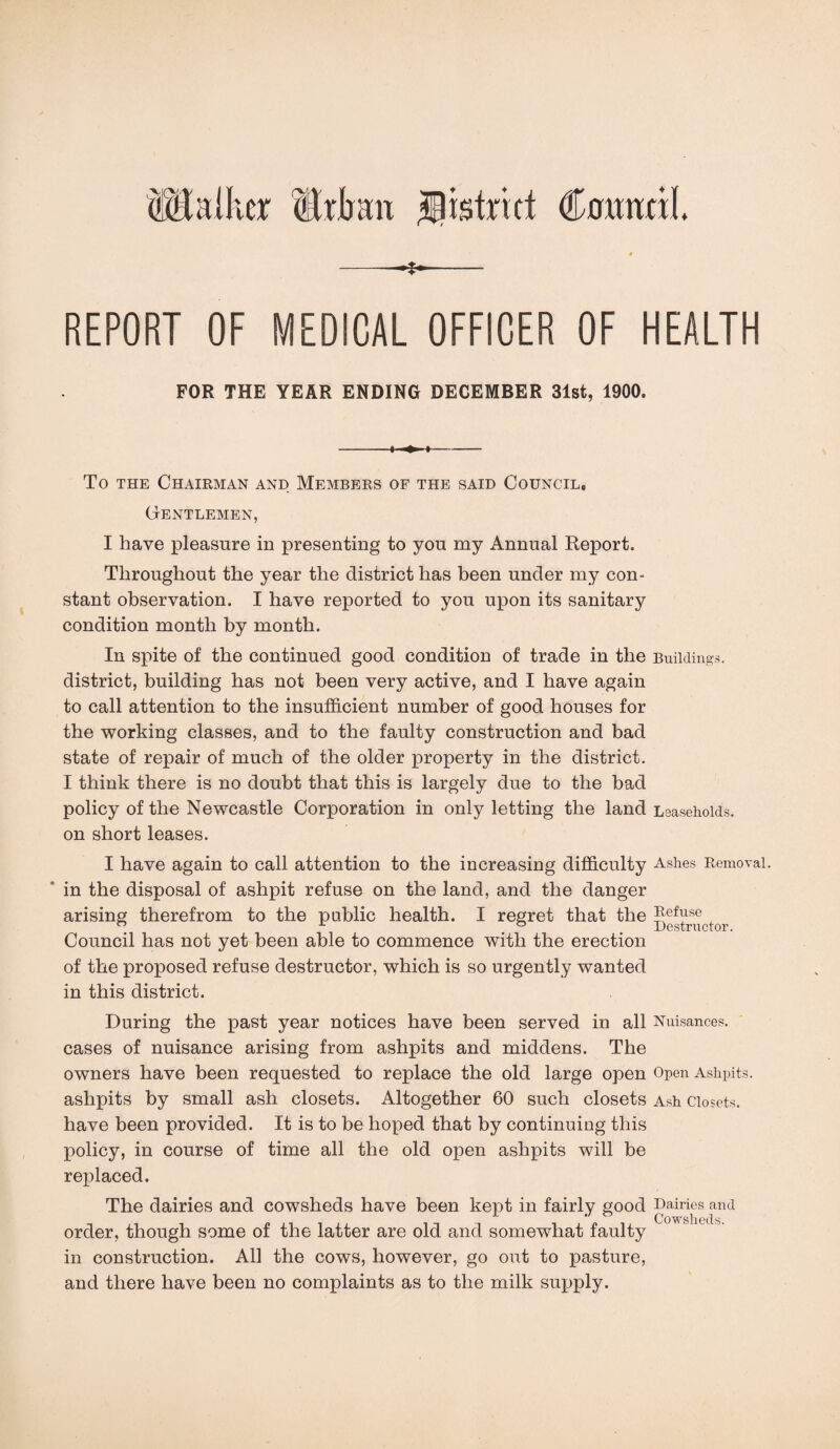 (Ulta'hcr Urban sjlistrict Council. -~X-~- REPORT OF MEDICAL OFFICER OF HEALTH FOR THE YEAR ENDING DECEMBER 31st, 1900. 4- 4- To the Chairman and Members of the said Council, Gentlemen, I have pleasure in presenting to you my Annual Report. Throughout the year the district has been under my con¬ stant observation. I have reported to you upon its sanitary condition month by month. In spite of the continued good condition of trade in the Buildings, district, building has not been very active, and I have again to call attention to the insufficient number of good houses for the working classes, and to the faulty construction and bad state of repair of much of the older property in the district. I think there is no doubt that this is largely due to the bad policy of the Newcastle Corporation in only letting the land Leaseholds, on short leases. I have again to call attention to the increasing difficulty Ashes Removal, in the disposal of ashpit refuse on the land, and the danger arising therefrom to the public health. I regret that the Refuse Council has not yet been able to commence with the erection of the proposed refuse destructor, which is so urgently wanted in this district. During the past year notices have been served in all Nuisances, cases of nuisance arising from ashpits and middens. The owners have been requested to replace the old large open Open Ashpits, ashpits by small ash closets. Altogether 60 such closets Ash Closets, have been provided. It is to be hoped that by continuing this policy, in course of time all the old open ashpits will be replaced. The dairies and cowsheds have been kept in fairly good Dairiesan<1 order, though some of the latter are old and somewhat faulty in construction. All the cows, however, go out to pasture, and there have been no complaints as to the milk supply.