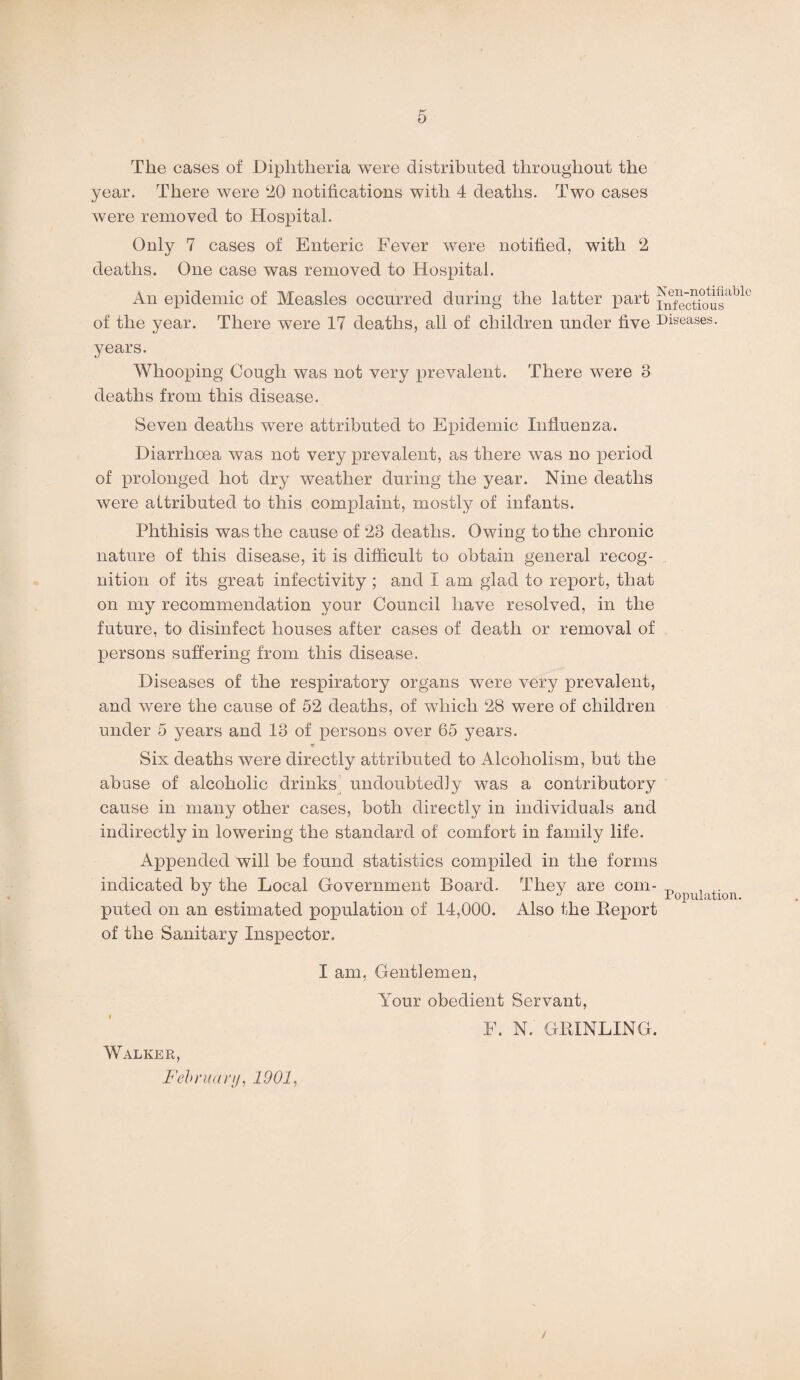 f*' O The cases of Diphtheria were distributed throughout the year. There were 20 notifications with 4 deaths. Two cases were removed to Hospital. Only 7 cases of Enteric Fever were notified, with 2 deaths. One case was removed to Hospital. An epidemic of Measles occurred during the latter part i^ctiousable of the year. There were 17 deaths, all of children under five Diseases, years. Whooping Cough was not very prevalent. There were 8 deaths from this disease. Seven deaths were attributed to Epidemic Influenza. Diarrhoea was not very prevalent, as there was no period of prolonged hot dry weather during the year. Nine deaths were attributed to this complaint, mostly of infants. Phthisis was the cause of 23 deaths. Owing to the chronic nature of this disease, it is difficult to obtain general recog¬ nition of its great infectivity ; and I am glad to report, that on my recommendation your Council have resolved, in the future, to disinfect houses after cases of death or removal of persons suffering from this disease. Diseases of the respiratory organs were very prevalent, and were the cause of 52 deaths, of which 28 were of children under 5 years and 13 of persons over 65 years. Six deaths were directly attributed to Alcoholism, but the abuse of alcoholic drinks undoubtedly was a contributory cause in many other cases, both directly in individuals and indirectly in lowering the standard of comfort in family life. Appended will be found statistics compiled in the forms indicated by the Local Government Board. They are com- ^ J •’ Population. pitted on an estimated population of 14,000. Also the Report of the Sanitary Inspector. Walker, February, 1901, I am, Gentlemen, Your obedient Servant, F. N. GRINLING.