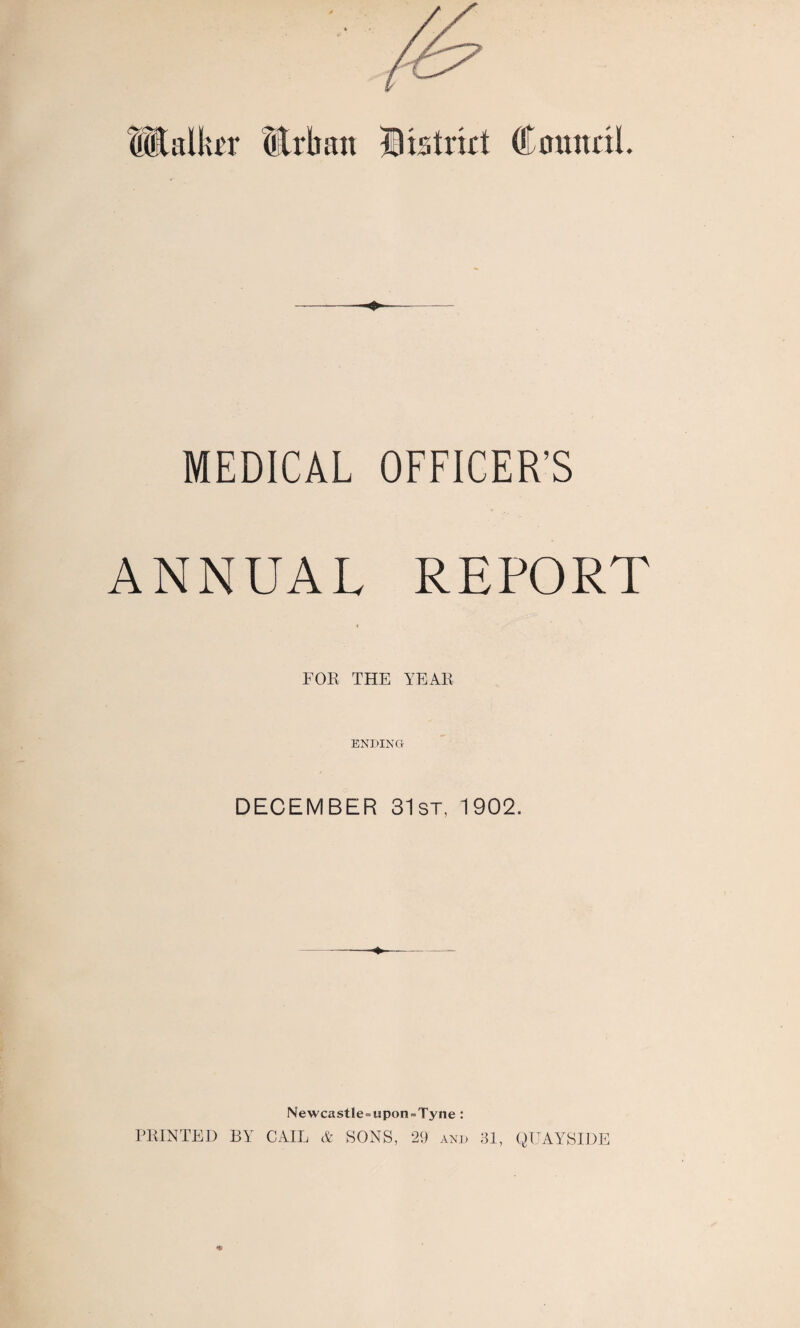 -—- MEDICAL OFFICER'S ANNUAL REPORT FOR THE YEAR ENDING DECEMBER 31st, 1902. Newcastle = upon = Tyne : PRINTED BY CAIL & SONS, 29 and 31, QUAYSIDE