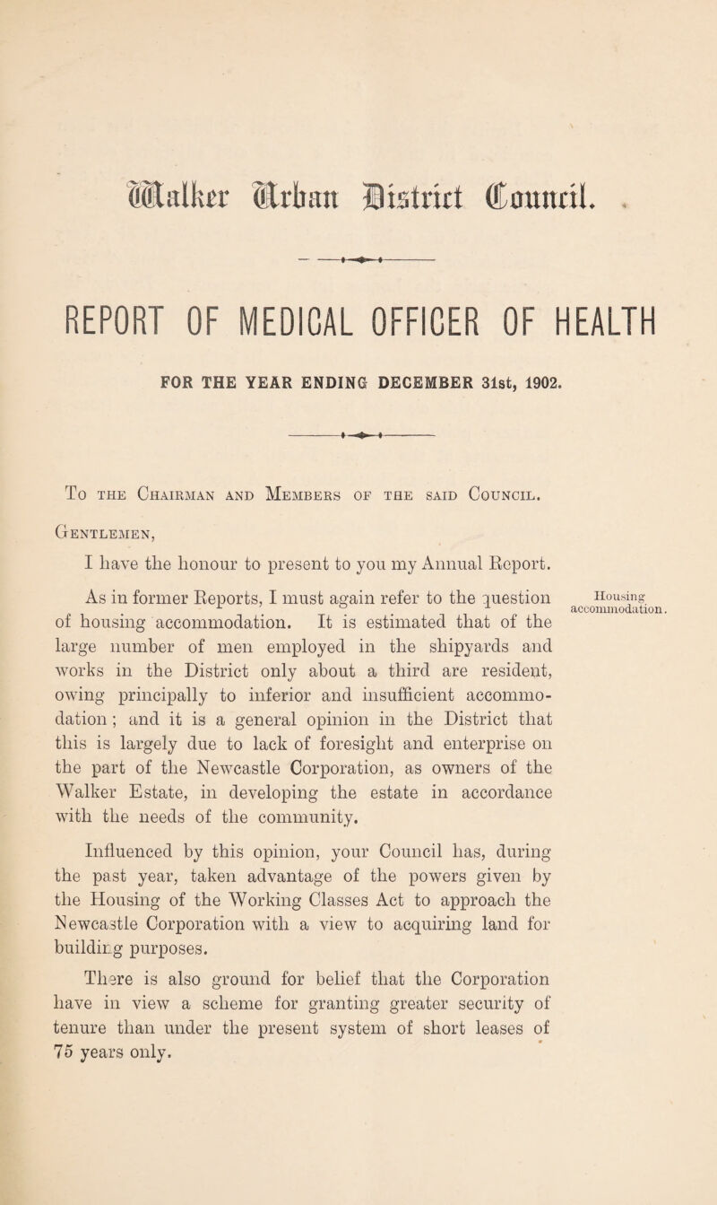 Mbilki'r (Erlum District Council. — —» » i- REPORT OF MEDICAL OFFICER OF HEALTH FOR THE YEAR ENDING DECEMBER 31st, 1902. -> *t*- i- To the Chairman and Members of the said Council. Gentlemen, I have the honour to present to you my Annual Report. As in former Reports, I must again refer to the question Housing ° accommodation. of housing accommodation. It is estimated that of the large number of men employed in the shipyards and works in the District only about a third are resident, owing principally to inferior and insufficient accommo¬ dation ; and it is a general opinion in the District that this is largely due to lack of foresight and enterprise on the part of the Newcastle Corporation, as owners of the Walker Estate, in developing the estate in accordance with the needs of the community. Influenced by this opinion, your Council has, during the past year, taken advantage of the powers given by the Housing of the Working Classes Act to approach the Newcastle Corporation with a view to acquiring land for building purposes. There is also ground for belief that the Corporation have in view a scheme for granting greater security of tenure than under the present system of short leases of 0 75 years only.
