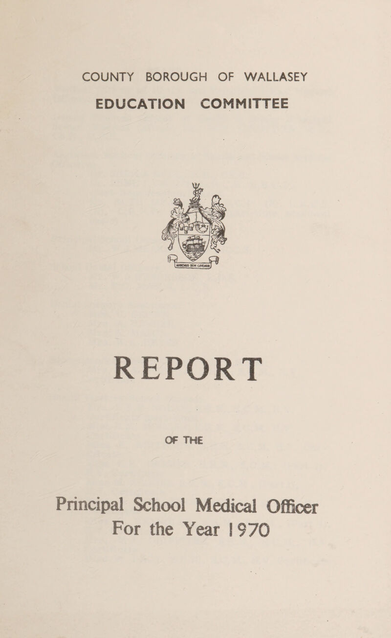 COUNTY BOROUGH OF WALLASEY EDUCATION COMMITTEE REPORT OF THE Principal School Medical Officer For the Year ! 970