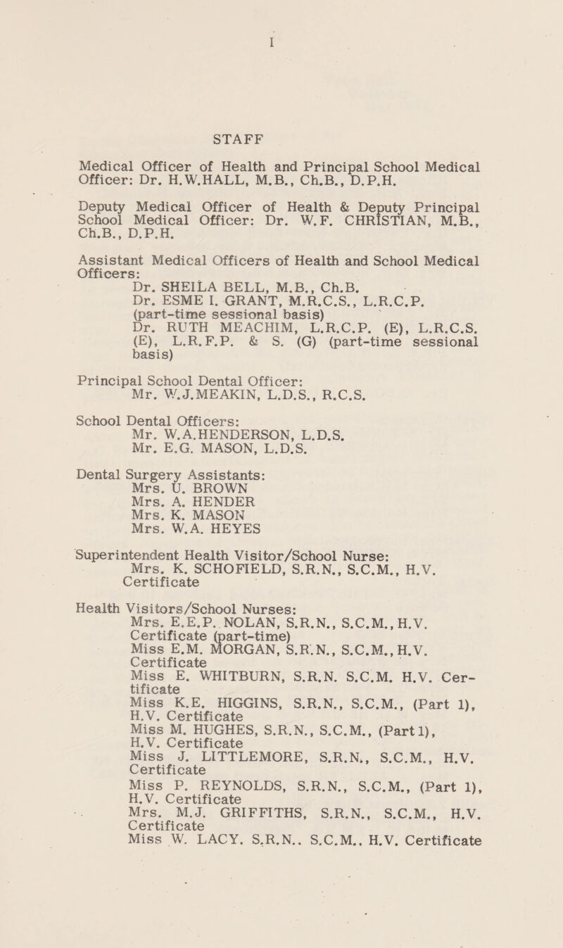 STAFF Medical Officer of Health and Principal School Medical Officer: Dr. H.W.HALL, M.B., Ch.B., D.P.H. Deputy Medical Officer of Health & Deputy Principal School Medical Officer: Dr. W.F. CHRISTIAN, M.B., Ch.B., D.P.H. Assistant Medical Officers of Health and School Medical Officers: Dr. SHEILA BELL, M.B., Ch.B. Dr. ESME 1. GRANT, M.R.C.S., L.R.C.P. (part-time sessional basis) Dr. RUTH MEACHIM, L.R.C.P. (E), L.R.C.S. (E), L.R. F.P. & S. (G) (part-time sessional basis) Principal School Dental Officer: Mr. W.J.MEAKIN, L.D.S., R.C.S. School Dental Officers: Mr. W.A.HENDERSON, L.D.S. Mr. E.G. MASON, L.D.S. Dental Surgery Assistants: Mrs. U. BROWN Mrs. A. HENDER Mrs. K. MASON Mrs. W.A. HEYES Superintendent Health Vi si tor/School Nurse: Mrs. K. SCHOFIELD, S.R.N., S.C.M., H.V. Certificate Health Visitors/School Nurses: Mrs. E.E.P. NOLAN, S.R.N., S.C.M.,H.V. Certificate (part-time) Miss E.M. MORGAN, S.R.N., S.C.M.,H.V. Certificate Miss E. WHITBURN, S.R.N. S.C.M. H.V. Cer¬ tificate Miss K.E. HIGGINS, S.R.N., S.C.M., (Part 1), H V F Artifi AatA Miss M. HUGHES, S.R.N., S.C.M., (Parti), H.V. Certificate Miss J. LITTLEMORE, S.R.N,, S.C.M., H.V. Certificate Miss P. REYNOLDS, S.R.N., S.C.M., (Part 1), H V CpTtifio^tp Mrs. M.J. GRIFFITHS, S.R.N., S.C.M., H.V. Certificate Miss W. LACY. S.R.N.. S.C.M., H.V. Certificate