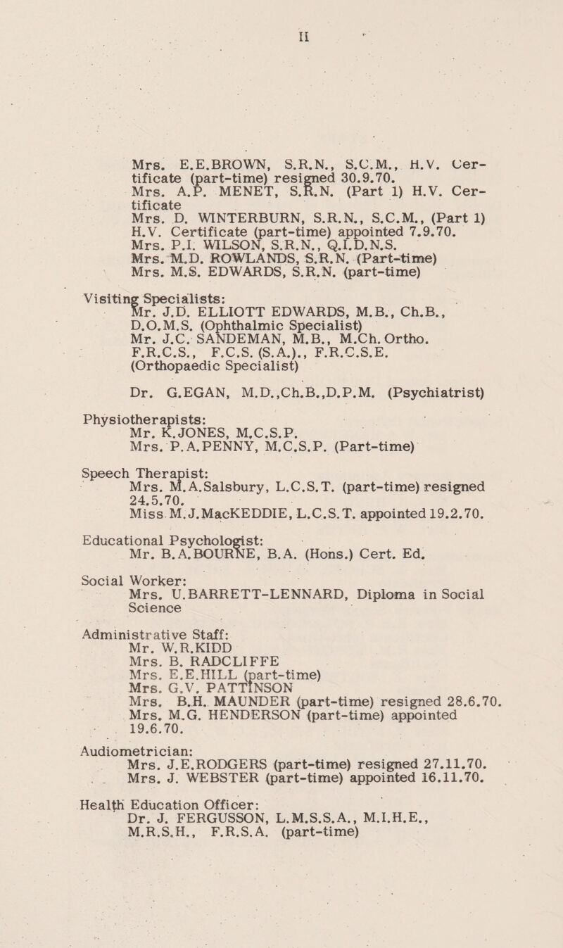 Mrs. E.E.BROWN, S.R.N., S.C.M., H.V. Cer¬ tificate (part-time) resigned 30.9.70. Mrs. A.P. MENET, S.R.N. (Part 1) H.V. Cer¬ tificate Mrs. D. WINTERBURN, S.R.N., S.C.M., (Parti) H.V. Certificate (part-time) appointed 7.9.70. Mrs. P.I. WILSON, S.R.N., Q.I.D.N.S. Mrs. M.D. ROWLANDS, S.R.N. (Part-time) Mrs. M.S. EDWARDS, S.R.N. (part-time) Visiting Specialists: Mr. J.D. ELLIOTT EDWARDS, M.B., Ch.B., D.O.M.S. (Ophthalmic Specialist) Mr. J.C. SANDEMAN, M.B., M.Ch. Ortho. F.R.C.S., F.C.S. (S.A.)., F.R.C.S.E. (Orthopaedic Specialist) Dr. G.EGAN, M.D.,Ch.B.,D.P.M. (Psychiatrist) Physiotherapists: Mr. K. JONES, M.C.S.P. Mrs. P.A.PENNY, M.C.S.P. (Part-time) Speech Therapist: Mrs. M. A.Salsbury, L.C.S.T. (part-time) resigned 24.5.70. Miss M. J.MacKEDDIE, L.C.S.T. appointed 19.2.70. Educational Psychologist: Mr. B.A.BOURNE, B.A. (Hons.) Cert. Ed. Social Worker- Mrs. U.BARRETT-LENNARD, Diploma in Social Science Administrative Staff: Mr. W.R.KIDD Mrs. B. RADCLIFFE Mrs. E.E.HILL (part-time) Mrs. G.V. PATTINSON Mrs. B.H. MAUNDER (part-time) resigned 28.6.70. Mrs. M.G. HENDERSON (part-time) appointed 19.6.70. Audiometrician: Mrs. J.E.RODGERS (part-time) resigned 27.11.70. , _ Mrs. J. WEBSTER (part-time) appointed 16.11.70. Health Education Officer: Dr. J. FERGUSSON, L.M.S.S.A., M.I.H.E., M.R.S.H., F.R.S.A. (part-time)