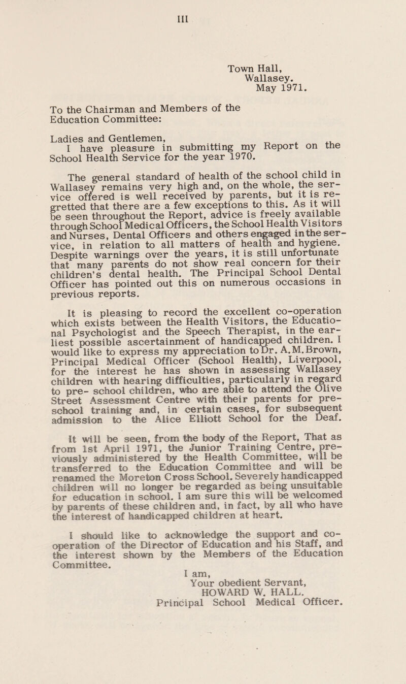 Town Hall, Wallasey. May 1971. To the Chairman and Members of the Education Committee: Ladies and Gentlemen, , ,, I have pleasure in submitting my Report on the School Health Service for the year 1970. The general standard of health of the school child in Wallasey remains very high and, on the whole, the ser¬ vice offered is well received by parents, but it is re¬ gretted that there are a few exceptions to this. As it will be seen throughout the Report, advice is freely available through School Medical Officers, the School Health Visitors and Nurses, Dental Officers and others engaged inthe ser¬ vice, in relation to all matters of health and hygiene. Despite warnings over the years, it is still unfortunate that many parents do not show real concern for their children’s dental health. The Principal School Dental Officer has pointed out this on numerous occasions in previous reports. It is pleasing to record the excellent co-operation which exists between the Health Visitors, the Educatio¬ nal Psychologist and the Speech Therapist, in the ear¬ liest possible ascertainment of handicapped children. I would like to express my appreciation to Dr. A.M. Brown, Principal Medical Officer (School Health), Liverpool, for the interest he has shown in assessing Wallasey children with hearing difficulties, particularly in regard to pre- school children, who are able to attend the Olive Street Assessment Centre with their parents for pre¬ school training and, in certain cases, for subsequent admission to the Alice Elliott School for the Deaf. It will be seen, from the body of the Report, That as from 1st April 1971, the Junior Training Centre, pre¬ viously administered by the Health Committee, will be transferred to the Education Committee and will be renamed the More ton Cross School. Severely handicapped children will no longer be regarded as being unsuitable for education in school. I am sure this will be welcomed by parents of these children and, in fact, by all who have the interest of handicapped children at heart. I should like to acknowledge the support and co¬ operation of the Director of Education and his Staff, and the interest shown by the Members of the Education Committee. I am, Your obedient Servant, HOWARD W. HALL. Principal School Medical Officer.