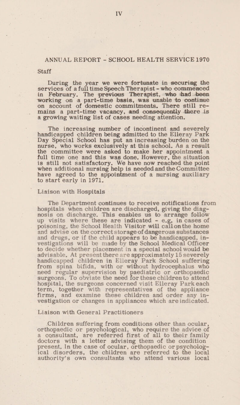 ANNUAL REPORT - SCHOOL HEALTH SERVICE 1970 Staff During the year we were fortunate in securing the services of a full time Speech Therapist-who commenced in February. The previous Therapist, who had been working on a part-time basis, was unable to continue on account of domestic commitments. There still re¬ mains a part-time vacancy, and consequently there is a growing waiting list of cases needing attention. The increasing number of incontinent and severely handicapped children being admitted to the Elleray Park Day Special School has put an increasing burden on the nurse, who works exclusively at this school. As a result the committee were asked to make her appointment a full time one and this was done. However, the situation is still not satisfactory. We have now reached the point when additional nursing help is needed and the Committee have agreed to the appointment of a nursing auxiliary to start early in 1971. Liaison with Hospitals The Department continues to receive notifications from hospitals when children are discharged, giving the diag¬ nosis on discharge. This enables us to arrange follow up visits where these are indicated - e.g. in cases of poisoning, the School Heal th Visitor will call on the home and advise on the correct storage of dangerous substances and drugs, or if the child appears to be handicapped, in¬ vestigations will be made by the School Medical Officer to decide whether placement in a special school would be advisable. At present there are approximately 15 severely handicapped children in Elleray Park School suffering from spina bifida, with or without hydrocephalus who need regular supervision by paediatric or orthopaedic surgeons. To obviate the need lor these children to attend hospital, the surgeons concerned visit Elleray Park each term, together with representatives of the appliance firms, and examine these children and order any in¬ vestigation or changes in appliances which are indicated. Liaison with General Practitioners Children suffering from conditions other than ocular, orthopaedic or psychological, who require the advice of a consultant, are referred first of all to their family doctors with a letter advising them of the condition present. In the case of ocular, orthopaedic or psycholog¬ ical disorders, the children are referred to the local authority’s own consultants who attend various local