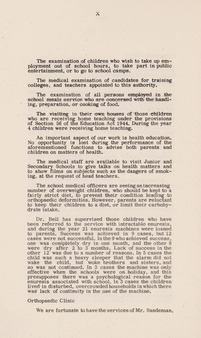 The examination of children who wish to take up em¬ ployment out of school hours, to take part in public entertainment, or to go to school camps. The medical examination of candidates for training colleges, and teachers appointed to this authority. The examination of all persons employed in the school meals service who are concerned with the handl¬ ing, preparation, or cooking of food. The visiting in their own houses of those children who are receiving home teaching under the provisions of Section 56 of the Education Act 1944. During the year 4 children were receiving home teaching. An important aspect of our work is health education. No opportunity is lost during the performance of the aforementioned functions to advise both parents and children on matters of health. The medical staff are available to visit Junior and Secondary Schools to give talks on health matters and to show films on subjects such as the dangers of smok¬ ing, at the request of head teachers. The school medical officers are seeing an increasing number of overweight children, who should be kept to a fairly strict diet, to prevent their condition leading to orthopaedic deformities. However, parents are reluctant to keep their children to a diet, or limit their carbohy¬ drate intake. Dr. Bell has supervised those children who have been referred to the service with intractable enuresis, and during the year 21 enuresis machines were loaned to parents. Success was achieved in 9 cases, but 12 cases were not successful. In the 9 who achieved success, one was completely dry in one month, and the other 8 were dry after 2 to 3 months. Lack of success in the other 12 was due to a number of reasons. In 5 cases the child was such a heavy sleeper that the alarm did not wake the child, but woke brothers and sisters, and so was not continued. In 3 cases the machine was only effective when the schools were on. holiday, and this presupposes there was a psychological reason for the enuresis associated with school. In 3 cases the children lived- in disturbed, overcrowded households in which there was' lack of continuity in the use of the machine. Orthopaedic Clinic We are fortunate to have the services of Mr. Sandeman,