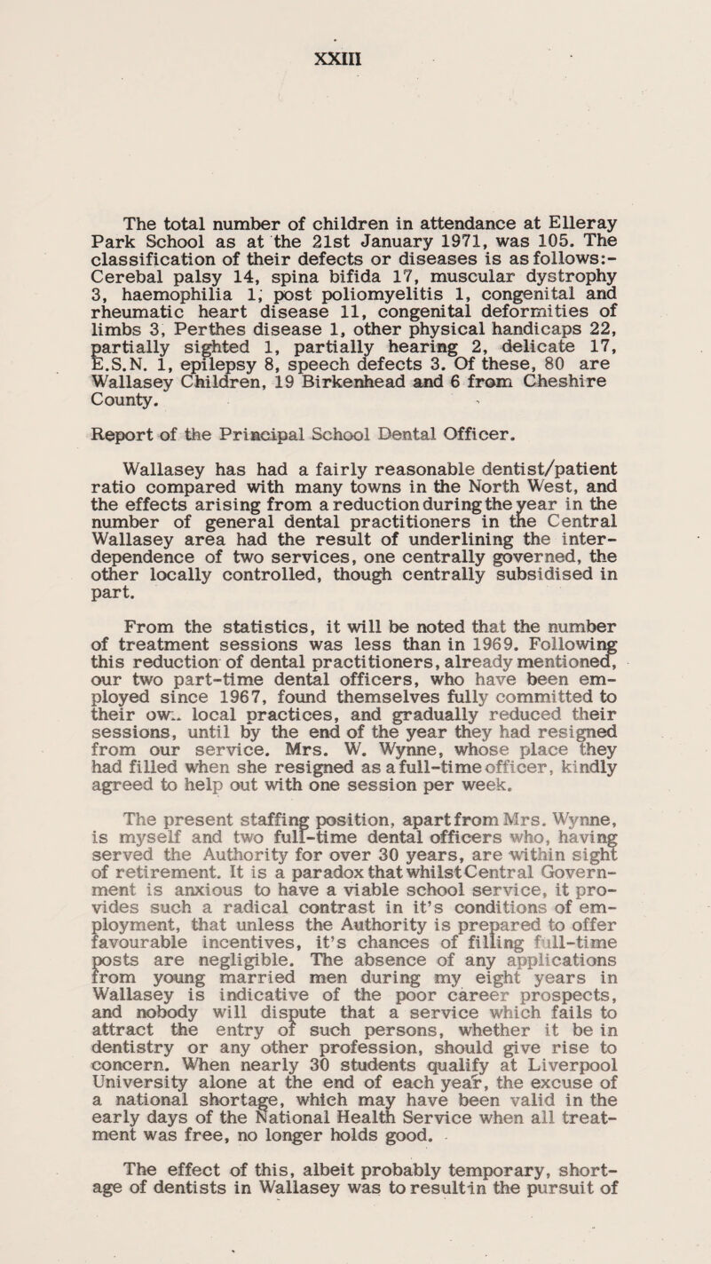 The total number of children in attendance at Eller ay Park School as at the 21st January 1971, was 105. The classification of their defects or diseases is as follows:- Cerebal palsy 14, spina bifida 17, muscular dystrophy 3, haemophilia 1; post poliomyelitis 1, congenital and rheumatic heart disease 11, congenital deformities of limbs 3, Perthes disease 1, other physical handicaps 22, partially sighted 1, partially hearing 2, delicate 17, E.S.N. 1, epilepsy 8, speech defects 3. Of these, 80 are Wallasey Children, 19 Birkenhead and 6 from Cheshire County. Report of the Principal School Dental Officer. Wallasey has had a fairly reasonable dentist/patient ratio compared with many towns in the North West, and the effects arising from a reduction during the year in the number of general dental practitioners in the Central Wallasey area had the result of underlining the inter¬ dependence of two services, one centrally governed, the other locally controlled, though centrally subsidised in part. From the statistics, it will be noted that the number of treatment sessions was less than in 1969. Following this reduction of dental practitioners, already mentioned, our two part-time dental officers, who have been em¬ ployed since 1967, found themselves fully committed to their ow:. local practices, and gradually reduced their sessions, until by the end of the year they had resigned from our service. Mrs. W. Wynne, whose place they had filled when she resigned as a full-time officer, kindly agreed to help out with one session per week. The present staffing position, apart from Mrs. Wynne, is myself and two full-time dental officers who, having served the Authority for over 30 years, are within sight of retirement. It is a paradox that whilst Central Govern¬ ment is anxious to have a viable school service, it pro¬ vides such a radical contrast in it’s conditions of em¬ ployment, that unless the Authority is prepared to offer favourable incentives, it’s chances of filling full-time posts are negligible. The absence of any applications from young married men during my eight years in Wallasey is indicative of the poor career prospects, and nobody will dispute that a service which fails to attract the entry oi such persons, whether it be in dentistry or any other profession, should give rise to concern. When nearly 30 students qualify at Liverpool University alone at the end of each year, the excuse of a national shortage, which may have been valid in the early days of the National Health Service when all treat¬ ment was free, no longer holds good. - The effect of this, albeit probably temporary, short¬ age of dentists in Wallasey was to resultin the pursuit of