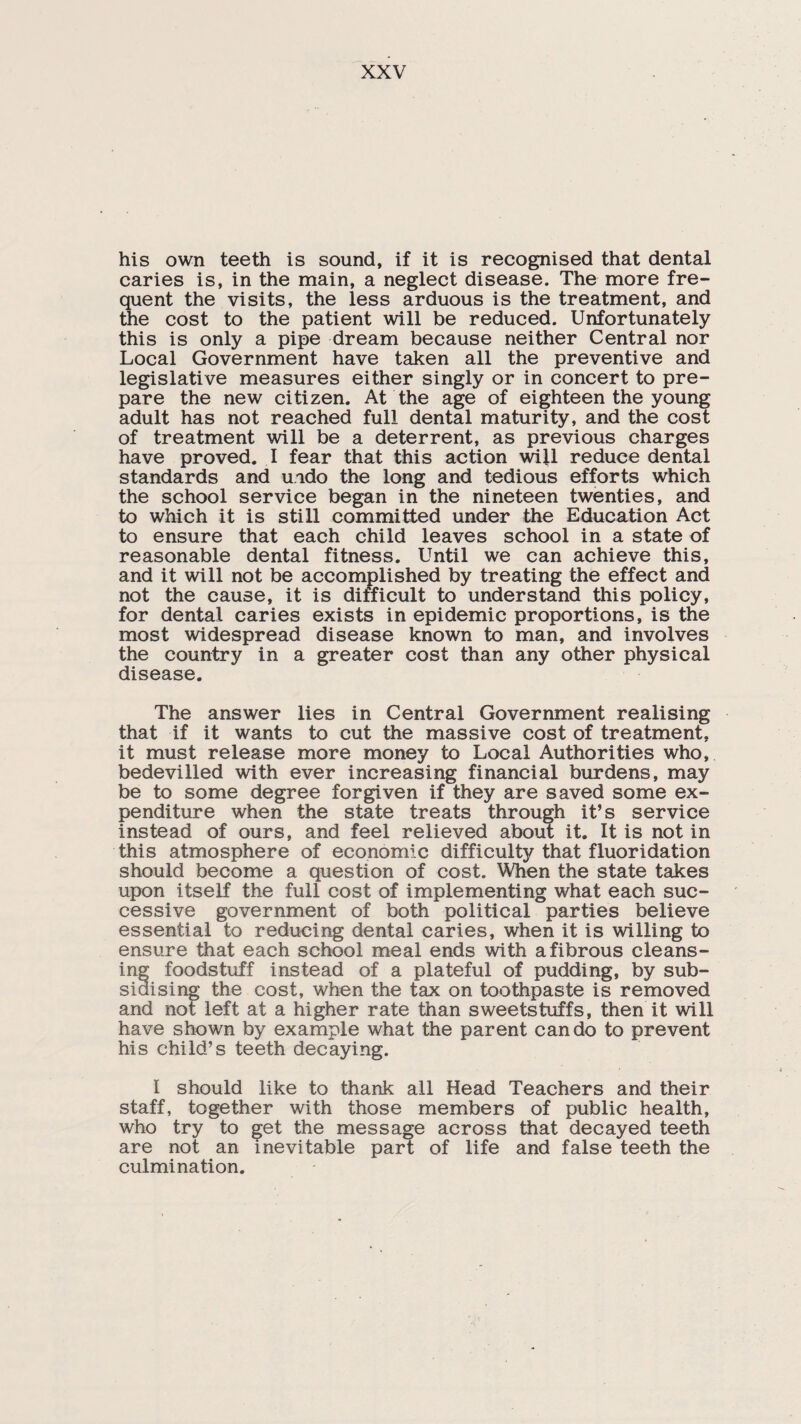 his own teeth is sound, if it is recognised that dental caries is, in the main, a neglect disease. The more fre¬ quent the visits, the less arduous is the treatment, and the cost to the patient will be reduced. Unfortunately this is only a pipe dream because neither Central nor Local Government have taken all the preventive and legislative measures either singly or in concert to pre¬ pare the new citizen. At the age of eighteen the young adult has not reached full dental maturity, and the cost of treatment will be a deterrent, as previous charges have proved. I fear that this action wijl reduce dental standards and undo the long and tedious efforts which the school service began in the nineteen twenties, and to which it is still committed under the Education Act to ensure that each child leaves school in a state of reasonable dental fitness. Until we can achieve this, and it will not be accomplished by treating the effect and not the cause, it is difficult to understand this policy, for dental caries exists in epidemic proportions, is the most widespread disease known to man, and involves the country in a greater cost than any other physical disease. The answer lies in Central Government realising that if it wants to cut the massive cost of treatment, it must release more money to Local Authorities who, bedevilled with ever increasing financial burdens, may be to some degree forgiven if they are saved some ex¬ penditure when the state treats through it’s service instead of ours, and feel relieved about it. It is not in this atmosphere of economic difficulty that fluoridation should become a question of cost. When the state takes upon itself the full cost of implementing what each suc¬ cessive government of both political parties believe essential to reducing dental caries, when it is willing to ensure that each school meal ends with a fibrous cleans¬ ing foodstuff instead of a plateful of pudding, by sub¬ sidising the cost, when the tax on toothpaste is removed and not left at a higher rate than sweetstuffs, then it will have shown by example what the parent can do to prevent his child’s teeth decaying. I should like to thank all Head Teachers and their staff, together with those members of public health, who try to get the message across that decayed teeth are not an inevitable part of life and false teeth the culmination.