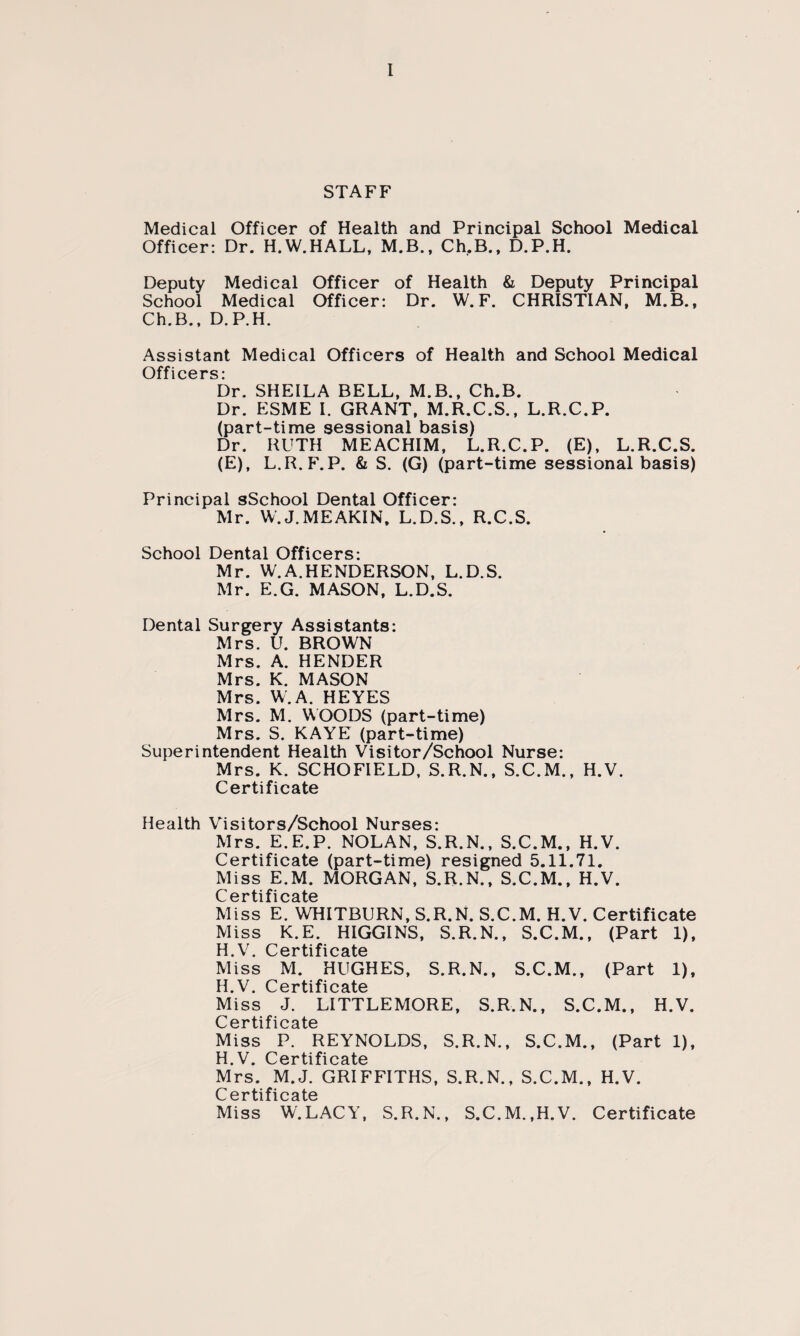 STAFF Medical Officer of Health and Principal School Medical Officer: Dr. H.W.HALL, M.B., Ch.B., D.P.H. Deputy Medical Officer of Health & Deputy Principal School Medical Officer: Dr. W. F. CHRISTIAN, M.B., Ch.B., D.P.H. Assistant Medical Officers of Health and School Medical Off i cers: Dr. SHEILA BELL, M.B., Ch.B. Dr. ESME I. GRANT, M.R.C.S., L.R.C.P. (part-time sessional basis) Dr. RUTH MEACHIM, L.R.C.P. (E), L.R.C.S. (E), L.R.F.P. & S. (G) (part-time sessional basis) Principal sSchool Dental Officer: Mr. W. J. ME AKIN, L.D.S., R.C.S. School Dental Officers: Mr. W.A.HENDERSON, L.D.S. Mr. E.G. MASON, L.D.S. Dental Surgery Assistants: Mrs. U. BROWN Mrs. A. HENDER Mrs. K. MASON Mrs. W.A. HEYES Mrs. M. WOODS (part-time) Mrs. S. KAYE (part-time) Superintendent Health Visitor/School Nurse: Mrs. K. SCHOFIELD, S.R.N., S.C.M., H.V. Certificate Health Visitors/School Nurses: Mrs. E.E.P. NOLAN, S.R.N., S.C.M., H.V. Certificate (part-time) resigned 5.11.71. Miss E.M. MORGAN, S.R.N., S.C.M., H.V. C ertifi cate Miss E. WHITBURN, S.R.N. S.C.M. H.V. Certificate Miss K.E. HIGGINS, S.R.N., S.C.M., (Part 1), 14 V -f\ o f’O Miss M. HUGHES, S.R.N., S.C.M., (Part 1), H V C'GT*tifiofttp Miss J. LITTLEMORE, S.R.N., S.C.M., H.V. Miss P. REYNOLDS, S.R.N., S.C.M., (Part 1), H V Pprtifiputp Mrs. M.J. GRIFFITHS, S.R.N., S.C.M., H.V. C 0 r ti f i c a te Miss W.LACY, S.R.N., S.C.M.,H.V. Certificate