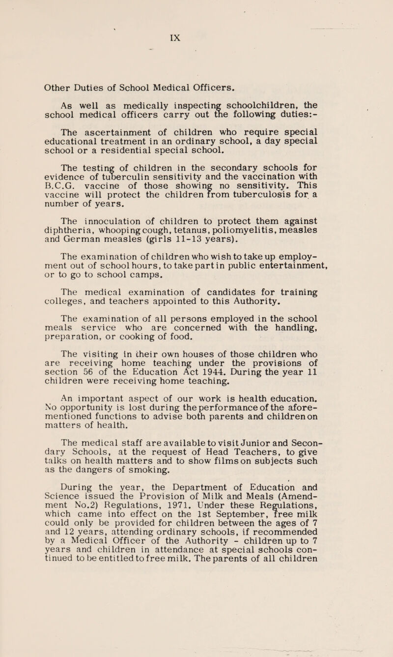 Other Duties of School Medical Officers. As well as medically inspecting schoolchildren, the school medical officers carry out tne following duties:- The ascertainment of children who require special educational treatment in an ordinary school, a day special school or a residential special school. The testing of children in the secondary schools for evidence of tuberculin sensitivity and the vaccination with B.C.G. vaccine of those showing no sensitivity. This vaccine will protect the children from tuberculosis for a number of years. The innoculation of children to protect them against diphtheria, whooping cough, tetanus, poliomyelitis, measles and German measles (girls 11-13 years). The examination of children who wish to take up employ¬ ment out of school hours, to take part in public entertainment, or to go to school camps. The medical examination of candidates for training colleges, and teachers appointed to this Authority. The examination of all persons employed in the school meals service who are concerned with the handling, preparation, or cooking of food. The visiting in their own houses of those children who are receiving home teaching under the provisions of section 56 of the Education Act 1944. During the year 11 children were receiving home teaching. An important aspect of our work is health education. No opportunity is lost during the performance of the afore¬ mentioned functions to advise both parents and children on matters of health. The medical staff are available to visit Junior and Secon¬ dary Schools, at the request of Head Teachers, to give talks on health matters and to show films on subjects such as the dangers of smoking. 4 During the year, the Department of Education and Science issued the Provision of Milk and Meals (Amend¬ ment No.2) Regulations, 1971. Under these Regulations, which came into effect on the 1st September, free milk could only be provided for children between the ages of 7 and 12 years, attending ordinary schools, if recommended by a Medical Officer of the Authority - children up to 7 years and children in attendance at special schools con¬ tinued to be entitled to free milk. The parents of all children