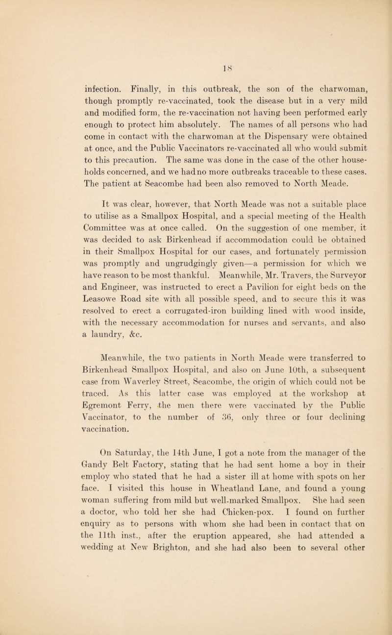 infection. Finally, in this outbreak, the son of the charwoman, though promptly re-vaccinated, took the disease but in a very mild and modified form, the re-vaccination not having been performed early enough to protect him absolutely. The names of all persons who had come in contact with the charwoman at the Dispensary were obtained at once, and the Public Vaccinators re-vaccinated all who would submit to this precaution. The same was done in the case of the other house¬ holds concerned, and we had no more outbreaks traceable to these cases. The patient at Seacombe had been also removed to North Meade. It was clear, however, that North Meade was not a suitable place to utilise as a Smallpox Hospital, and a special meeting of the Health Committee was at once called. On the suggestion of one member, it was decided to ask Birkenhead if accommodation could be obtained in their Smallpox Hospital for our cases, and fortunately permission was promptly and ungrudgingly given—a permission for which we have reason to be most thankful. Meanwhile, Mr. Travers, the Surveyor and Engineer, was instructed to erect a Pavilion for eight beds on the Leasowe Road site with all possible speed, and to secure this it was resolved to erect a corrugated-iron building lined with wood inside, with the necessary accommodation for nurses and servants, and also a laundry, &c. Meanwhile, the two patients in North Meade were transferred to Birkenhead Smallpox Hospital, and also on June lOtli, a subsequent case from Waverley Street, Seacombe, the origin of which could not be traced. As this latter case was employed at the workshop at Egremont Ferry, the men there were vaccinated by the Public Vaccinator, to the number of 36, only three or four declining vaccination. On Saturday, the 14th June, I got a note from the manager of the Gandy Belt Factory, stating that he had sent home a boy in their employ who stated that he had a sister ill at home with spots on her face. I visited this house in Wheatland Lane, and found a young woman suffering from mild but well-marked Smallpox. She had seen a doctor, who told her she had Chicken-pox. I found on further enquiry as to persons with whom she had been in contact that on the 11th inst., after the eruption appeared, she had attended a wedding at New Brighton, and she had also been to several other