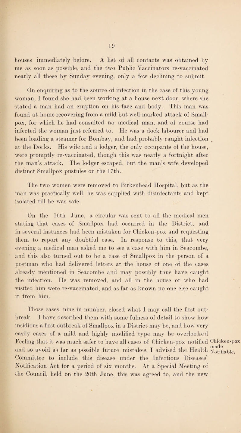 houses immediately before. A list of all contacts was obtained by me as soon as possible, and the two Public Vaccinators re-vaccinated nearly all these by Sunday evening, only a few declining to submit. On enquiring as to the source of infection in the case of this young woman, I found she had been working at a house next door, where she stated a man had an eruption on his face and body. This man was found at home recovering from a mild but well-marked attack of Small¬ pox, for which he had consulted no medical man, and of course had infected the woman just referred to. He was a dock labourer and had been loading a steamer for Bombay, and had probably caught infection at the Docks. His wife and a lodger, the only occupants of the house, were promptly re-vaccinated, though this was nearly a fortnight after the man’s attack. The lodger escaped, but the man’s wife developed distinct Smallpox pustules on the 17th. The two women were removed to Birkenhead Hospital, but as the man was practically well, he was supplied with disinfectants and kept isolated till he was safe. On the 16th June, a circular was sent to all the medical men stating that cases of Smallpox had occurred in the District, and in several instances had been mistaken for Chicken-pox and requesting them to report any doubtful case. In response to this, that very evening a medical man asked me to see a case with him in Seacombe, and this also turned out to be a case of Smallpox in the person of a postman who had delivered letters at the house of one of the cases already mentioned in Seacombe and may possibly thus have caught the infection. He was removed, and all in the house or who had visited him were re-vaccinated, and as far as known no one else caught it from him. Those cases, nine in number, closed what I may call the first out¬ break. I have described them with some fulness of detail to show how insidious a first outbreak of Smallpox in a District may be, and how very easily cases of a mild and highly modified type may be overlooked Feeling that it was much safer to have all cases of Chicken-pox notified Chicken-pox iiuiclc and so avoid as far as possible future mistakes, I advised the Health Notifiable. Committee to include this disease under the Infectious Diseases’ Notification Act for a period of six months. At a Special Meeting of the Council, held on the 20th June, this was agreed to, and the new
