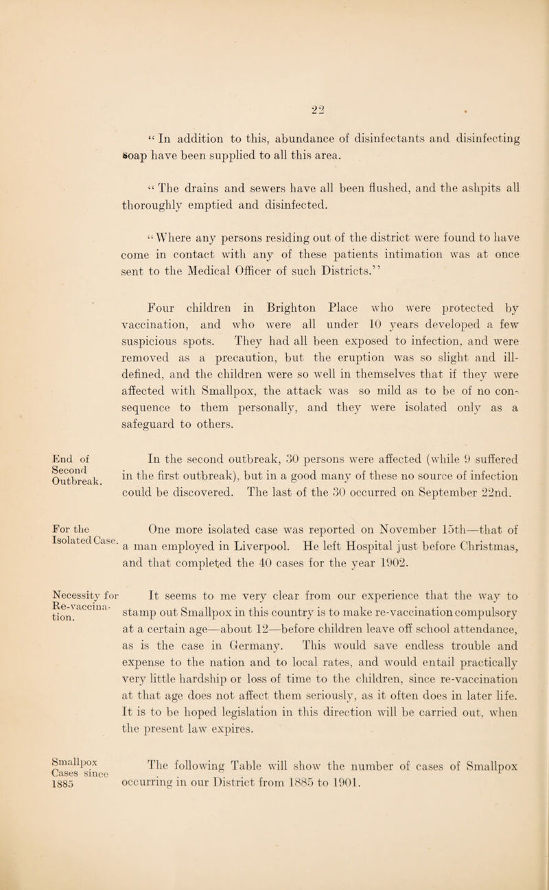 End of Second Outbreak. For the Isolated Case. Necessity for Re-vaccina¬ tion. Smallpox Cases since 1885 “ In addition to this, abundance of disinfectants and disinfecting soap have been supplied to all this area. “ The drains and sewers have all been flushed, and the ashpits all thoroughly emptied and disinfected. “ Where any persons residing out of the district were found to have come in contact with any of these patients intimation was at once sent to the Medical Officer of such Districts.” Four children in Brighton Place who were protected by vaccination, and who were all under 10 years developed a few suspicious spots. They had all been exposed to infection, and were removed as a precaution, but the eruption was so slight and ill- defined, and the children were so well in themselves that if they were affected with Smallpox, the attack was so mild as to be of no con¬ sequence to them personally, and they were isolated only as a safeguard to others. In the second outbreak, 30 persons were affected (while 9 suffered in the first outbreak), but in a good many of these no source of infection could be discovered. The last of the 30 occurred on September 22nd. One more isolated case was reported on November 15th—that of a man employed in Liverpool. He left Hospital just before Christmas, and that completed the 40 cases for the year 1902. It seems to me very clear from our experience that the way to stamp out Smallpox in this country is to make re-vaccination compulsory at a certain age—about 12—before children leave off school attendance, as is the case in Germany. This would save endless trouble and expense to the nation and to local rates, and would entail practically very little hardship or loss of time to the children, since re-vaccination at that age does not affect them seriously, as it often does in later life. It is to be hoped legislation in this direction will be carried out, when the present law expires. The following Table will show the number of cases of Smallpox occurring in our District from 1885 to 1901.