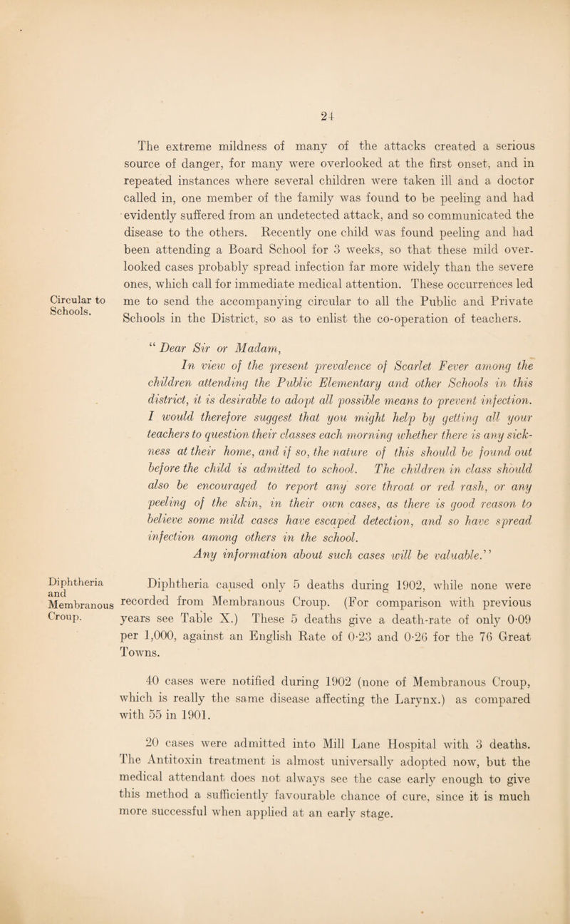 24- Circular to Schools. Diphtheria and Membranous Croup. The extreme mildness of many of the attacks created a serious source of danger, for many were overlooked at the first onset, and in repeated instances where several children were taken ill and a doctor called in, one member of the family was found to be peeling and had evidently suffered from an undetected attack, and so communicated the disease to the others. Recently one child was found peeling and had been attending a Board School for 3 weeks, so that these mild over, looked cases probably spread infection far more widely than the severe ones, which call for immediate medical attention. These occurrences led me to send the accompanying circular to all the Public and Private Schools in the District, so as to enlist the co-operation of teachers. “ Dear Sir or Madam, In view of the present prevalence of Scarlet Fever among the children attending the Public Elementary and other Schools in this district, it is desirable to adopt all possible means to prevent infection. I would therefore suggest that you might help by getting all your teachers to question their classes each morning whether there is any sick¬ ness at their home, and if so, the nature of this should be found out before the child is admitted to school. The children in class should also be encouraged to report any sore throat or red rash, or any peeling of the skin, in their own cases, as there is good reason to believe some mild cases have escaped detection, and- so have spread infection among others in the school. Any information about such cases will be valuable.” Diphtheria caused only 5 deaths during 1902, while none were recorded from Membranous Croup. (For comparison with previous years see Table X.) These 5 deaths give a death-rate of only 0-09 per 1,000, against an English Pate of 0-23 and 0-26 for the 76 Great Towns. 40 cases were notified during 1902 (none of Membranous Croup, which is really the same disease affecting the Larynx.) as compared with 55 in 1901. 20 cases were admitted into Mill Lane Hospital with 3 deaths. The Antitoxin treatment is almost universally adopted now, but the medical attendant does not always see the case early enough to give this method a sufficiently favourable chance of cure, since it is much more successful when applied at an early stage.