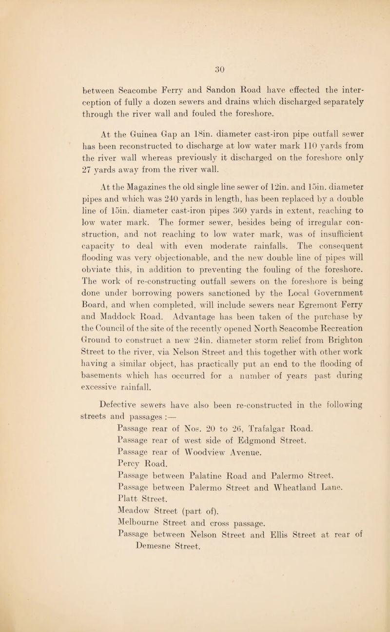between Seaeombe Ferry and Sandon Hoad have effected the inter¬ ception of fully a dozen sewers and drains which discharged separately through the river wall and fouled the foreshore. At the Guinea Gap an 18in. diameter cast-iron pipe outfall sewer has been reconstructed to discharge at low water mark 110 yards from the river wall whereas previously it discharged on the foreshore only 27 yards away from the river wall. At the Magazines the old single line sewer of 12in. and loin, diameter pipes and which was 240 yards in length, has been replaced by a double line of 15in. diameter cast-iron pipes 360 yards in extent, reaching to low water mark. The former sewer, besides being of irregular con¬ struction, and not reaching to low water mark, was of insufficient capacity to deal with even moderate rainfalls. The consequent flooding was very objectionable, and the new double line of pipes will obviate this, in addition to preventing the fouling of the foreshore. The work of re-constructing outfall sewers on the foreshore is being done under borrowing powers sanctioned by the Local Government Board, and when completed, will include sewers near Egremont Ferry and Maddock Road. Advantage has been taken of the purchase by the Council of the site of the recently opened North Seaeombe Recreation Ground to construct a new 24in. diameter storm relief from Brighton Street to the river, via Nelson Street and this together with other work having a similar object, has practically put an end to the flooding of basements which has occurred for a number of years past during excessive rainfall. Defective sewers have also been re-constructed in the following streets and passages :— Passage rear of Nos. 20 to 26, Trafalgar Road. Passage rear of west side of Edgmond Street. Passage rear of Woodview Avenue. Percy Road. Passage between Palatine Road and Palermo Street. Passage between Palermo Street and Wheatland Lane. Platt Street. Meadow Street (part of). Melbourne Street and cross passage. Passage between Nelson Street and Ellis Street at rear of Demesne Street.