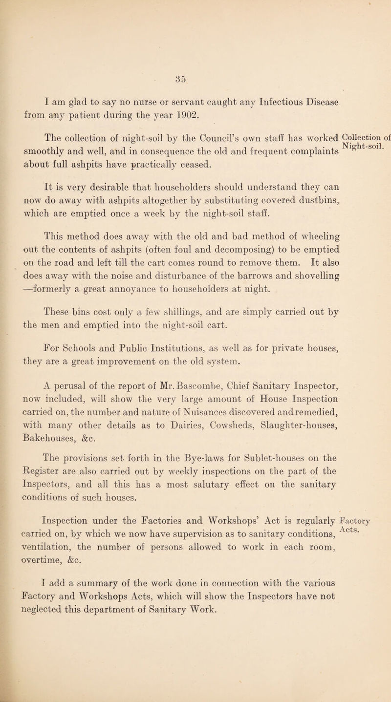 I am glad to say no nurse or servant caught any Infectious Disease from any patient during the year 1902. The collection of night-soil by the Council’s own staff has worked Collection of smoothly and well, and in consequence the old and frequent complaints S0ll‘ about full ashpits have practically ceased. It is very desirable that householders should understand they can now do away with ashpits altogether by substituting covered dustbins, which are emptied once a week by the night-soil staff. This method does away with the old and bad method of wheeling out the contents of ashpits (often foul and decomposing) to be emptied on the road and left till the cart comes round to remove them. It also does away with the noise and disturbance of the barrows and shovelling —formerly a great annoyance to householders at night. These bins cost only a few shillings, and are simply carried out by the men and emptied into the night-soil cart. For Schools and Public Institutions, as well as for private houses, they are a great improvement on the old system. A perusal of the report of Mr. Bascombe, Chief Sanitary Inspector, now included, will show the very large amount of House Inspection carried on, the number and nature of Nuisances discovered and remedied, with many other details as to Dairies, Cowsheds, Slaughter-houses, Bakehouses, &c. The provisions set forth in the Bye-laws for Sublet-houses on the Begister are also carried out by weekly inspections on the part of the Inspectors, and all this has a most salutary effect on the sanitary conditions of such houses. Inspection under the Factories and Workshops’ Act is regularly Factory carried on, by which we now have supervision as to sanitary conditions, Acts* ventilation, the number of persons allowed to work in each room, overtime, &c. I add a summary of the work done in connection with the various Factory and Workshops Acts, which will show the Inspectors have not neglected this department of Sanitary Work.