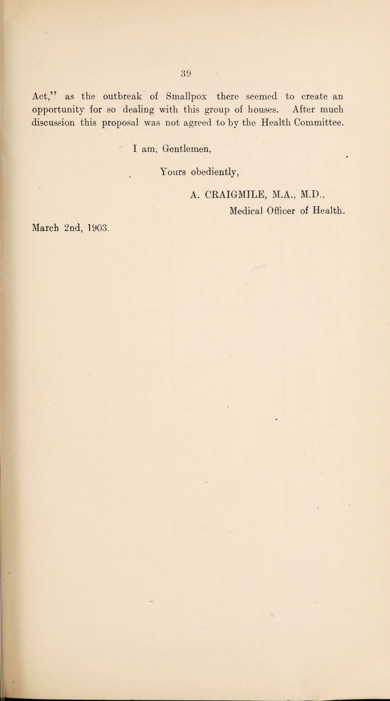 Act,” as the outbreak of Smallpox there seemed to create an opportunity for so dealing with this group of houses. After much discussion this proposal was not agreed to by the Health Committee. I am, Gentlemen, Yours obediently, A. CRAIGMILE, M.A., M.D., Medical Officer of Health. March 2nd, 1903.