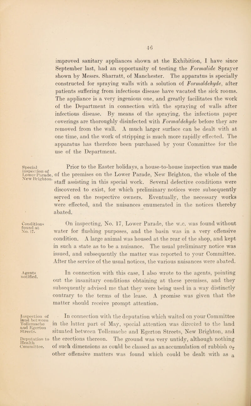 September last, had an opportunity of testing the Formalide Sprayer shown by Messrs. Sharratt, of Manchester. The apparatus is specially constructed for spraying walls with a solution of Formaldehyde, after patients suffering from infectious disease have vacated the sick rooms. The appliance is a very ingenious one, and greatly facilitates the work of the Department in connection with the spraying of walls after infectious disease. By means of the spraying, the infectious paper coverings are thoroughly disinfected with Formaldehyde before they are removed from the wall. A much larger surface can be dealt with at one time, and the work of stripping is much more rapidly effected. The apparatus has therefore been purchased by your Committee for the use of the Department. Special. Prior to the Easter holidays, a house-to-house inspection was made LowevParade, of the premises on the Lower Parade, New Brighton, the whole of the ' °n' staff assisting in this special work. Several defective conditions were discovered to exist, for which preliminary notices were subsequently served on the respective owners. Eventually, the necessary works were effected, and the nuisances enumerated in the notices thereby abated. Conditions On inspecting, No. 17, Lower Parade, the w.c. was found without No. i7.c water for flushing purposes, and the basin was in a very offensive condition. A large animal was housed at the rear of the shop, and kept in such a state as to be a nuisance. The usual preliminary notice was issued, and subsequently the matter was reported to your Committee. After the service of the usual notices, the various nuisances were abated. Agents In connection with this case, I also wrote to the agents, pointing notified. ... . . . . out the insanitary conditions obtaining at these premises, and they subsequently advised me that they were being used in a way distinctly contrary to the terms of the lease. A promise was given that the matter should receive prompt attention. inspection of In connection with the deputation which waited on your Committee land between . 1 Toiiemachc in Lie latter part of May, special attention was directed to the land and Eger ton . 1 Streets. situated between l ollemache and Egerton Streets, New Brighton, and Deputation to the erections thereon. The ground was very untidy, although nothing Committee. of such dimensions as could be classed as an accumulation of rubbish or other offensive matters was found which could be dealt with as a