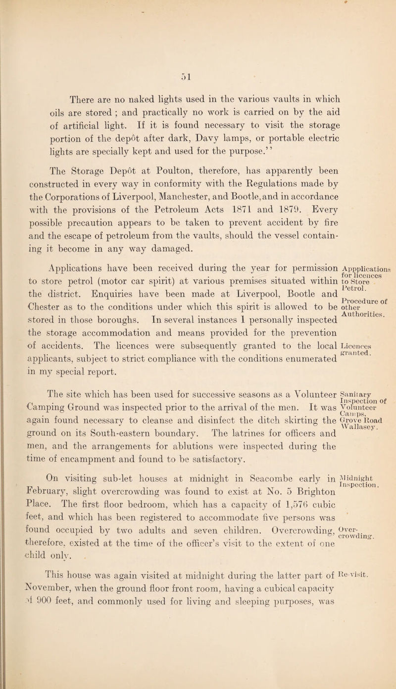 There are no naked lights used in the various vaults in which oils are stored ; and practically no work is carried on by the aid of artificial light. If it is found necessary to visit the storage portion of the depot after dark, Davy lamps, or portable electric lights are specially kept and used for the purpose.’ ’ The Storage Depot at Poulton, therefore, has apparently been constructed in every way in conformity with the Regulations made by the Corporations of Liverpool, Manchester, and Bootle, and in accordance with the provisions of the Petroleum Acts 1871 and 1879. Every possible precaution appears to be taken to prevent accident by fire and the escape of petroleum from the vaults, should the vessel contain¬ ing it become in any way damaged. Applications have been received during the year for permission Apppiication for licences to store petrol (motor car spirit) at various premises situated within to store Petrol the district. Enquiries have been made at Liverpool, Bootle and Procedure of Chester as to the conditions under which this spirit is allowed to be other stored in those boroughs. In several instances 1 personally inspected the storage accommodation and means provided for the prevention of accidents. The licences were subsequently granted to the local Licences applicants, subject to strict compliance with the conditions enumerated in my special report. The site which has been used for successive seasons as a Volunteer Sanitary n . r , . „ Inspection of Lamping Ground was inspected prior to the arrival oi the men. It was Volunteer again found necessary to cleanse and disinfect the ditch skirting the Grove Road ground on its South-eastern boundary. The latrines for officers and men, and the arrangements for ablutions were inspected during the time of encampment and found to be satisfactory. On visiting sub-let houses at midnight in Seacombe early in Midnight ~ . ° t . Inspection. February, slight overcrowding was found to exist at No. 5 Brighton Place. The first floor bedroom, which has a capacity of 1,576 cubic feet, and which has been registered to accommodate five persons was found occupied by two adults and seven children. Overcrowding, Over- J crowding-. therefore, existed at the time of the officer’s visit to the extent of one child only. This house was again visited at midnight during the latter part of Re-visit. November, when the ground floor front room, having a cubical capacity '1 900 feet, and commonly used for living and sleeping purposes, was