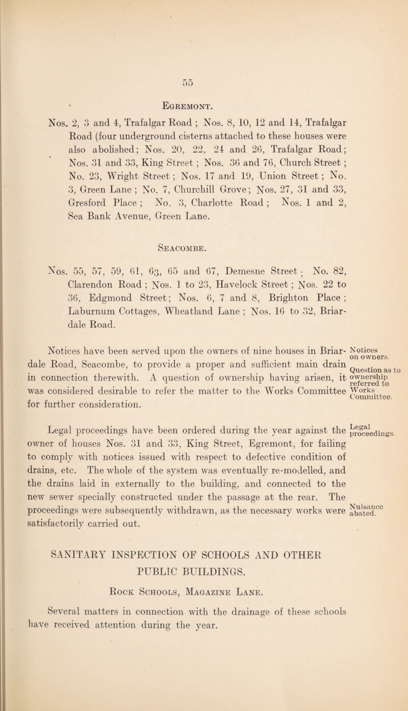 ’ Egremont. Nos. 2, 3 and 4, Trafalgar Road ; Nos. 8, 10, 12 and 14, Trafalgar Road (four underground cisterns attached to these houses were also abolished; Nos. 20, 22, 24 and 26, Trafalgar Road; Nos. 31 and 33, King Street; Nos. 36 and 76, Church Street; No. 23, Wright Street; Nos. 17 and 19, Union Street; No. 3, Green Lane ; No. 7, Churchill Grove; Nos. 27, 31 and 33, Gresford Place ; No. 3, Charlotte Road ; Nos. 1 and 2, Sea Bank Avenue, Green Lane. Seacombe. Nos. 55, 57, 59, 61, 63, 65 and 67, Demesne Street • No. 82, Clarendon Road ; Nos. 1 to 23, Havelock Street; Nos. 22 to 36, Edgmond Street; Nos. 6, 7 and 8, Brighton Place; Laburnum Cottages, Wheatland Lane ; Nos. 16 to 32, Briar- dale Road. Notices have been served upon the owners of nine houses in Briar- dale Road, Seacombe, to provide a proper and sufficient main drain in connection therewith. A question of ownership having arisen, it was considered desirable to refer the matter to the Works Committee for further consideration. Legal proceedings have been ordered during the year against the owner of houses Nos. 31 and 33, King Street, Egremont, for failing to comply with notices issued with respect to defective condition of drains, etc. The whole of the system was eventually re-modelled, and the drains laid in externally to the building, and connected to the new sewer specially constructed under the passage at the rear. The proceedings were subsequently withdrawn, as the necessary works were satisfactorily carried out. SANITARY INSPECTION OF SCHOOLS AND OTHER PUBLIC BUILDINGS. Rock Schools, Magazine Lane. Several matters in connection with the drainage of these schools have received attention during the year. Notices on owners. Question as to ownership referred to Works Committee. Legal proceedings. Nuisance abated.