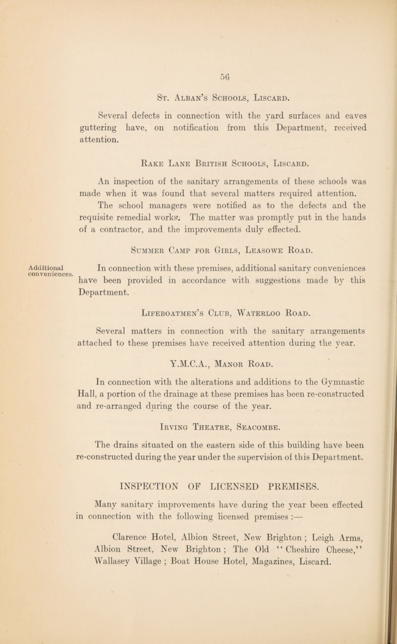Additional conveniences. St. Alban’s Schools, Liscard. Several defects in connection with the yard surfaces and eaves guttering have, on notification from this Department, received attention. Rake Lane British Schools, Liscard. An inspection of the sanitary arrangements of these schools was made when it was found that several matters required attention. The school managers were notified as to the defects and the requisite remedial works.- The matter was promptly put in the hands of a contractor, and the improvements duly effected. Summer Camp for Girls, Leasowe Road. In connection with these premises, additional sanitary conveniences have been provided in accordance with suggestions made by this Department. Lifeboatmen’s Club, Waterloo Road. Several matters in connection with the sanitary arrangements attached to these premises have received attention during the year. Y.M.C.A., Manor Road. In connection with the alterations and additions to the Gymnastic Hall, a portion of the drainage at these premises has been re-constructed and re-arranged during the course of the year. Irving Theatre, Seacombe. The drains situated on the eastern side of this building have been re-constructed during the year under the supervision of this Department. INSPECTION OF LICENSED PREMISES. Many sanitary improvements have during the year been effected in connection with the following licensed premises :— Clarence Hotel, Albion Street, New Brighton ; Leigh Arms, Albion Street, New Brighton; The Old “Cheshire Cheese,” Wallasey Village ; Boat House Hotel, Magazines, Liscard.