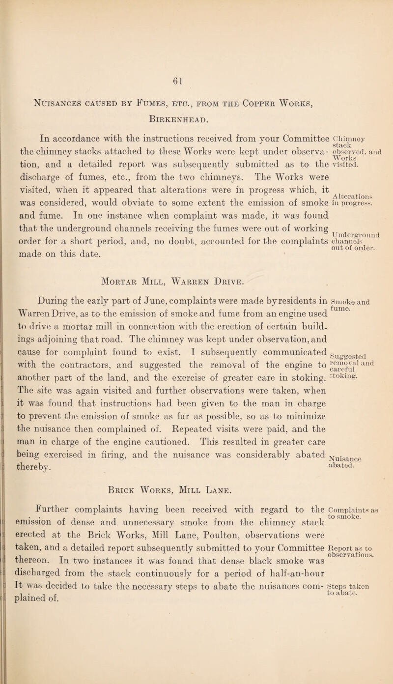 Nuisances caused by Fumes, etc., from the Copper Works, Birkenhead. In accordance with the instructions received from your Committee Chimney stiick the chimney stacks attached to these Works were kept under observa- observed, and tion, and a detailed report was subsequently submitted as to the visited. discharge of fumes, etc., from the two chimneys. The Works were visited, when it appeared that alterations were in progress which, it ill- •• „ ' , Alterations was considered, would obviate to some extent the emission oi smoke in progress. and fume. In one instance when complaint was made, it was found that the underground channels receiving the fumes were out of working . , R . Underground order lor a short period, and, no doubt, accounted lor the complaints channels . . . , L out of order, made on this date. Mortar Mill, Warren Drive. During the early part of June, complaints were made by residents in Smoke and f U1T16. Warren Drive, as to the emission of smoke and fume from an engine used to drive a mortar mill in connection with the erection of certain build¬ ings adjoining that road. The chimney was kept under observation, and cause for complaint found to exist. I subsequently communicated yuo.freste(1 with the contractors, and suggested the removal of the engine to ireful1 and another part of the land, and the exercise of greater care in stoking, stoking. The site was again visited and further observations were taken, when it was found that instructions had been given to the man in charge to prevent the emission of smoke as far as possible, so as to minimize the nuisance then complained of. Repeated visits were paid, and the man in charge of the engine cautioned. This resulted in greater care being exercised in firing, and the nuisance was considerably abated thereby. Nuisance abated. Brick Works, Mill Lane. Further complaints having been received with regard to the Complaints as emission of dense and unnecessary smoke from the chimney stack erected at the Brick Works, Mill Lane, Poulton, observations were taken, and a detailed report subsequently submitted to your Committee Report as to thereon. In two instances it was found that dense black smoke was discharged from the stack continuously for a period of half-an-hour It was decided to take the necessary steps to abate the nuisances com- Steps taken i • i p to iibcitc. plained of.