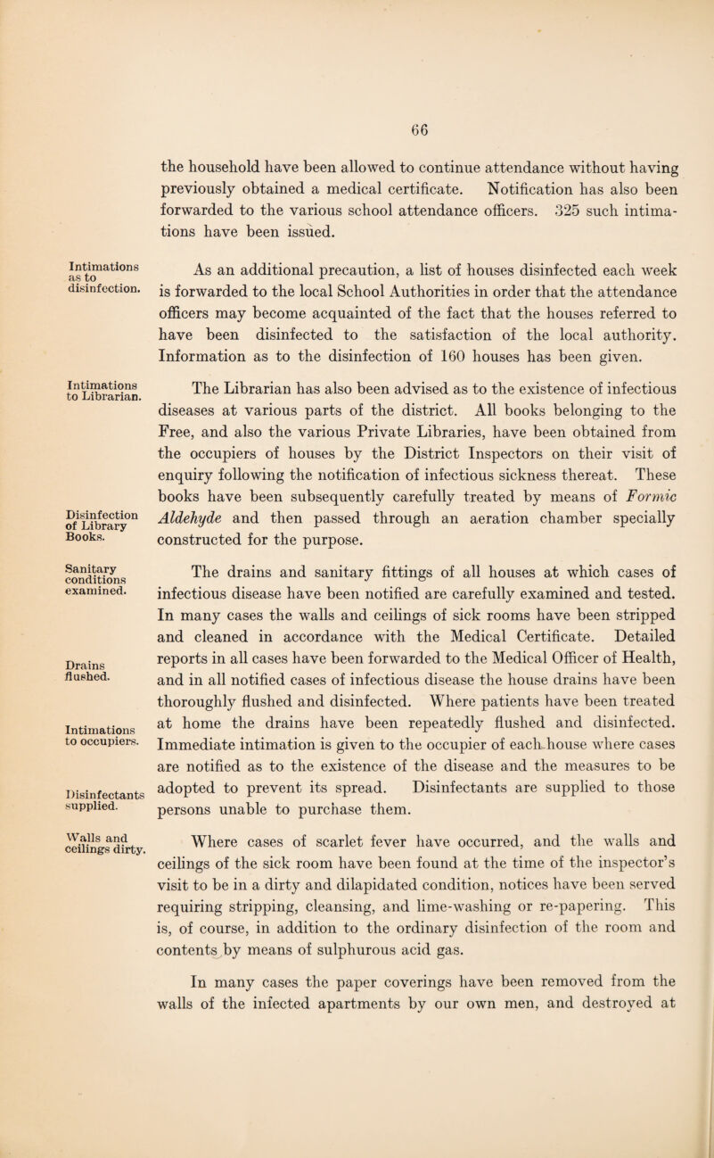 Intimations as to disinfection. Intimations to Librarian. Disinfection of Library Books. Sanitary conditions examined. Drains flushed. Intimations to occupiers. Disinfectants supplied. Walls and ceilings dirty. the household have been allowed to continue attendance without having previously obtained a medical certificate. Notification has also been forwarded to the various school attendance officers. 325 such intima¬ tions have been issued. As an additional precaution, a fist of houses disinfected each week is forwarded to the local School Authorities in order that the attendance officers may become acquainted of the fact that the houses referred to have been disinfected to the satisfaction of the local authority. Information as to the disinfection of 160 houses has been given. The Librarian has also been advised as to the existence of infectious diseases at various parts of the district. All books belonging to the Free, and also the various Private Libraries, have been obtained from the occupiers of houses by the District Inspectors on their visit of enquiry following the notification of infectious sickness thereat. These books have been subsequently carefully treated by means of Formic Aldehyde and then passed through an aeration chamber specially constructed for the purpose. The drains and sanitary fittings of all houses at which cases of infectious disease have been notified are carefully examined and tested. In many cases the walls and ceilings of sick rooms have been stripped and cleaned in accordance with the Medical Certificate. Detailed reports in all cases have been forwarded to the Medical Officer of Health, and in all notified cases of infectious disease the house drains have been thoroughly flushed and disinfected. Where patients have been treated at home the drains have been repeatedly flushed and disinfected. Immediate intimation is given to the occupier of each,house where cases are notified as to the existence of the disease and the measures to be adopted to prevent its spread. Disinfectants are supplied to those persons unable to purchase them. Where cases of scarlet fever have occurred, and the walls and ceilings of the sick room have been found at the time of the inspector’s visit to be in a dirty and dilapidated condition, notices have been served requiring stripping, cleansing, and lime-washing or re-papering. This is, of course, in addition to the ordinary disinfection of the room and contents by means of sulphurous acid gas. In many cases the paper coverings have been removed from the walls of the infected apartments by our own men, and destroyed at