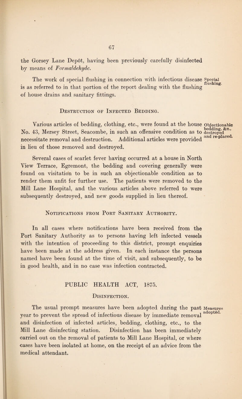 the Gorsey Lane Depot, having been previously carefully disinfected by means of Formaldehyde. The work of special flushing in connection with infectious disease Special is as referred to in that portion of the report dealing with the flushing of house drains and sanitary fittings. Destruction of Infected Bedding. Various articles of bedding, clothing, etc., were found at the house Objectionable No. 43, Mersey Street, Seacombe, in such an offensive condition as to destroyed • • • • • <bnd rG“DlfliCGu.i necessitate removal and destruction. Additional articles were provided ' in heu of those removed and destroyed. Several cases of scarlet fever having occurred at a house in North View Terrace, Egremont, the bedding and covering generally were found on visitation to be in such an objectionable condition as to render them unfit for further use. The patients were removed to the Mill Lane Hospital, and the various articles above referred to were subsequently destroyed, and new goods supplied in lieu thereof. Notifications from Port Sanitary Authority. In all cases where notifications have been received from the Port Sanitary Authority as to persons having left infected vessels with the intention of proceeding to this district, prompt enquiries have been made at the address given. In each instance the persons named have been found at the time of visit, and subsequently, to be in good health, and in no case was infection contracted. PUBLIC HEALTH ACT, 1875. Disinfection. The usual prompt measures have been adopted during the past Measures year to prevent the spread of infectious disease by immediate removal adopt6d’ and disinfection of infected articles, bedding, clothing, etc., to the Mill Lane disinfecting station. Disinfection has been immediately carried out on the removal of patients to Mill Lane Hospital, or where cases have been isolated at home, on the receipt of an advice from the medical attendant.