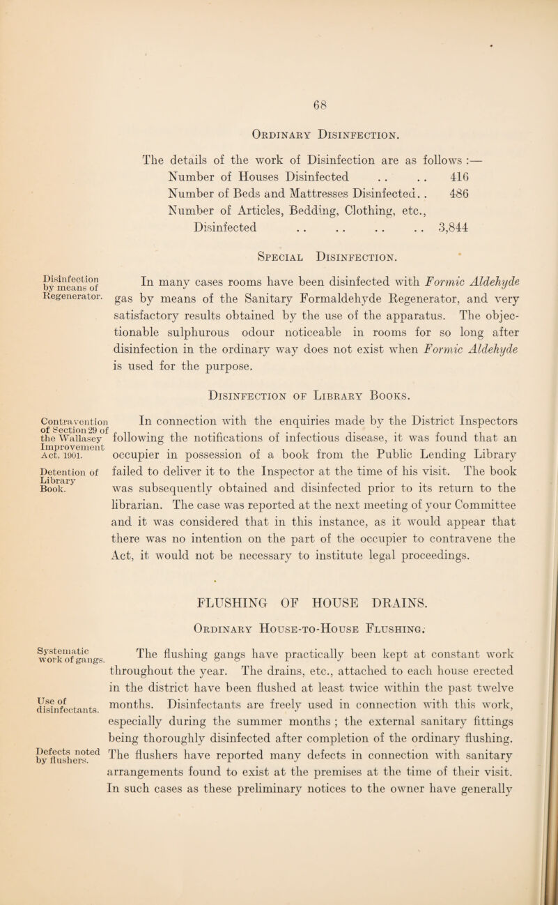 Ordinary Disinfection. The details of the work of Disinfection are as follows :— Number of Houses Disinfected . . . . 416 Number of Beds and Mattresses Disinfected. . 486 Number of Articles, Bedding, Clothing, etc., Disinfected . . . . . . . . 3,844 Special Disinfection. Disinfection by means of Regenerator. In many cases rooms have been disinfected with Formic Aldehyde gas by means of the Sanitary Formaldehyde Regenerator, and very satisfactory results obtained by the use of the apparatus. The objec¬ tionable sulphurous odour noticeable in rooms for so long after disinfection in the ordinary way does not exist when Formic Aldehyde is used for the purpose. Disinfection of Library Books. Contravention of Section 29 of the Wallasey Improvement Act, 1901. In connection with the enquiries made by the District Inspectors following the notifications of infectious disease, it was found that an occupier in possession of a book from the Public Lending Library Detention of failed to deliver it to the Inspector at the time of his visit. The book Book. was subsequently obtained and disinfected prior to its return to the librarian. The case was reported at the next meeting of your Committee and it was considered that in this instance, as it would appear that there was no intention on the part of the occupier to contravene the Act, it would not be necessary to institute legal proceedings. FLUSHING OF HOUSE DRAINS. Ordinary House-to-House Flushing. Systematic work of gangs. Use of disinfectants. Defects noted by flushers. The flushing gangs have practically been kept at constant work throughout the year. The drains, etc., attached to each house erected in the district have been flushed at least twice within the past twelve months. Disinfectants are freely used in connection with this work, especially during the summer months ; the external sanitary fittings being thoroughly disinfected after completion of the ordinary flushing. The flushers have reported many defects in connection with sanitary arrangements found to exist at the premises at the time of their visit. In such cases as these preliminary notices to the owner have generally