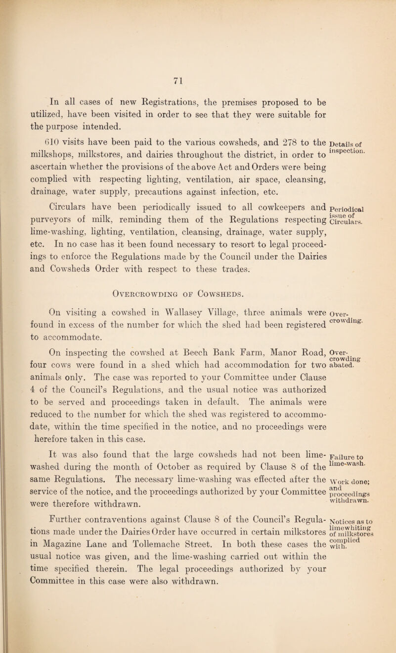 In all cases of new Registrations, the premises proposed to be utilized, have been visited in order to see that they were suitable for the purpose intended. 610 visits have been paid to the various cowsheds, and 278 to the Details of milkshops, milkstores, and dairies throughout the district, in order to in8pectlon- ascertain whether the provisions of the above Act and Orders were being complied with respecting lighting, ventilation, air space, cleansing, drainage, water supply, precautions against infection, etc. Circulars have been periodically issued to all cowkeepers and periodical purveyors of milk, reminding them of the Regulations respecting circulars, lime-washing, lighting, ventilation, cleansing, drainage, water supply, etc. In no case has it been found necessary to resort to legal proceed¬ ings to enforce the Regulations made by the Council under the Dairies and Cowsheds Order with respect to these trades. Overcrowding of Cowsheds. On visiting a cowshed in AArallasey Village, three animals were over- found in excess of the number for which the shed had been registered crowding' to accommodate. On inspecting the cowshed at Beech Bank Farm, Manor Road, Over- four cows were found in a shed which had accommodation for two abated. b animals only. The case was reported to your Committee under Clause 4 of the Council’s Regulations, and the usual notice was authorized to be served and proceedings taken in default. The animals were reduced to the number for which the shed was registered to accommo¬ date, within the time specified in the notice, and no proceedings were herefore taken in this case. It was also found that the large cowsheds had not been lime- washed during the month of October as required by Clause 8 of the Failure to lime-wash. same Regulations. The necessary lime-washing was effected after the service of the notice, and the proceedings authorized by your Committee were therefore withdrawn. Work done; and proceeding's withdrawn. Further contraventions against Clause 8 of the Council’s Regula- Notices as to tions made under the Dairies Order have occurred in certain milkstores oTiniik^tores in Magazine Lane and Tollemache Street. In both these cases the withPhed usual notice was given, and the lime-washing carried out within the time specified therein. The legal proceedings authorized by your Committee in this case were also withdrawn.