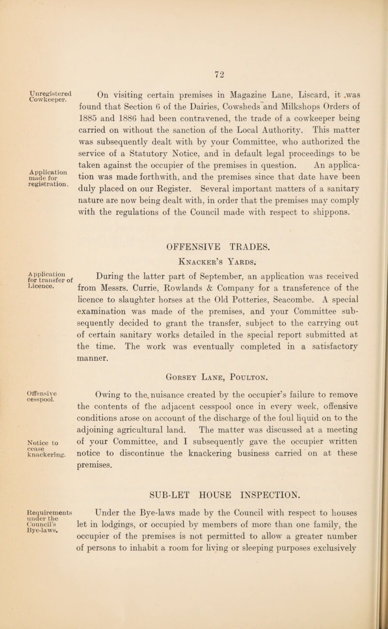 Unregistered. Cowkeeper. Application made for registration. A pplication for transfer of Licence. Offensive cesspool. Notice to cease knackering. Requirements under the Council’s Bye-laws. On visiting certain premises in Magazine Lane, Liscard, it .was found that Section 6 of the Dairies, Cowsheds and Milkshops Orders of 1885 and 1886 had been contravened, the trade of a cowkeeper being carried on without the sanction of the Local Authority. This matter was subsequently dealt with by your Committee, who authorized the service of a Statutory Notice, and in default legal proceedings to be taken against the occupier of the premises in question. An applica¬ tion was made forthwith, and the premises since that date have been duly placed on our Register. Several important matters of a sanitary nature are now being dealt with, in order that the premises may comply with the regulations of the Council made with respect to shippons. OFFENSIVE TRADES. Knacker’s Yards; During the latter part of September, an application was received from Messrs. Currie, Rowlands & Company for a transference of the licence to slaughter horses at the Old Potteries, Seacombe. A special examination was made of the premises, and your Committee sub¬ sequently decided to grant the transfer, subject to the carrying out of certain sanitary works detailed in the special report submitted at the time. The work was eventually completed in a satisfactory manner. Dorsey Lane, Poulton. Owing to the. nuisance created by the occupier’s failure to remove the contents of the adjacent cesspool once in every week, offensive conditions arose on account of the discharge of the foul liquid on to the adjoining agricultural land. The matter was discussed at a meeting of your Committee, and I subsequently gave the occupier written notice to discontinue the knackering business carried on at these premises. SUB-LET HOUSE INSPECTION. Under the Bye-laws made by the Council with respect to houses let in lodgings, or occupied by members of more than one family, the occupier of the premises is not permitted to allow a greater number of persons to inhabit a room for living or sleeping purposes exclusively