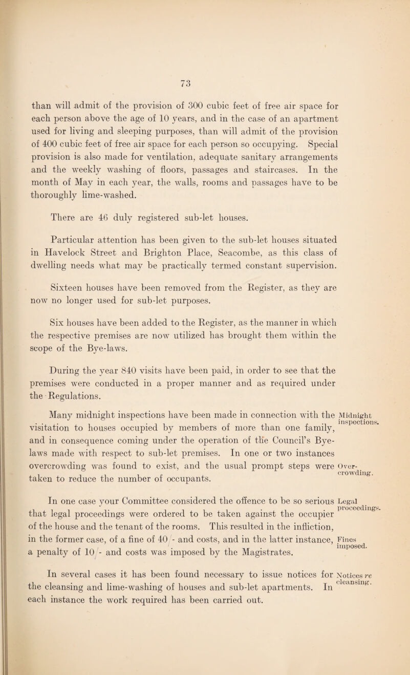 than will admit of the provision of 300 cubic feet of free air space for each person above the age of 10 years, and in the case of an apartment used for living and sleeping purposes, than will admit of the provision of 400 cubic feet of free air space for each person so occupying. Special provision is also made for ventilation, adequate sanitary arrangements and the weekly washing of floors, passages and staircases. In the month of May in each year, the walls, rooms and passages have to be thoroughly lime-washed. There are 46 duly registered sub-let houses. Particular attention has been given to the sub-let houses situated in Havelock Street and Brighton Place, Seacombe, as this class of dwelling needs what may be practically termed constant supervision. Sixteen houses have been removed from the Register, as they are now no longer used for sub-let purposes. Six houses have been added to the Register, as the manner in which the respective premises are now utilized has brought them within the scope of the Bye-laws. During the year 840 visits have been paid, in order to see that the premises were conducted in a proper manner and as required under the Regulations. Many midnight inspections have been made in connection visitation to houses occupied by members of more than one and in consequence coming under the operation of tlie Council’s Bye¬ laws made with respect to sub-let premises. In one or two instances overcrowding was found to exist, and the usual prompt steps were Over- crowding. taken to reduce the number of occupants. nth the Midnight inspections. family, In one case your Committee considered the offence to be so serious Legal that legal proceedings were ordered to be taken against the occupier of the house and the tenant of the rooms. This resulted in the infliction, in the former case, of a fine of 40 - and costs, and in the latter instance, Fines , ‘. imposed. a penalty of 10 - and costs was imposed by the Magistrates. In several cases it has been found necessary to issue notices for Notices re the cleansing and lime-washing of houses and sub-let apartments. In *kcinsinK- each instance the work required has been carried out.