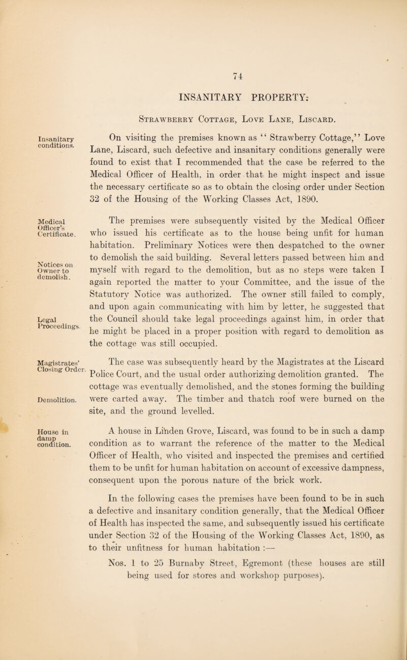INSANITARY PROPERTY: Strawberry Cottage, Love Lane, Liscard. insanitary On visiting the premises known as “ Strawberry Cottage,” Love Lane, Liscard, such defective and insanitary conditions generally were found to exist that I recommended that the case be referred to the Medical Officer of Health, in order that he might inspect and issue the necessary certificate so as to obtain the closing order under Section 32 of the Housing of the Working Classes Act, 1890. Medical Officer’s Certificate. Notices on Owner to demolish. Legal Proceedings. The premises were subsequently visited by the Medical Officer who issued his certificate as to the house being unfit for human habitation. Preliminary Notices were then despatched to the owner to demolish the said building. Several letters passed between him and myself with regard to the demolition, but as no steps were taken I again reported the matter to your Committee, and the issue of the Statutory Notice was authorized. The owner still failed to comply, and upon again communicating with him by letter, he suggested that the Council should take legal proceedings against him, in order that he might be placed in a proper position with regard to demolition as the cottage was still occupied. Magistrates’ The case was subsequently heard by the Magistrates at the Liscard Closing Ordei pQpce Q0llrt} and the usual order authorizing demolition granted. The cottage was eventually demolished, and the stones forming the building Demolition. were carted away. The timber and thatch roof were burned on the site, and the ground levelled. House in damp condition. A house in Linden Grove, Liscard, was found to be in such a damp condition as to warrant the reference of the matter to the Medical Officer of Health, who visited and inspected the premises and certified them to be unfit for human habitation on account of excessive dampness, consequent upon the porous nature of the brick work. In the following cases the premises have been found to be in such a defective and insanitary condition generally, that the Medical Officer of Health has inspected the same, and subsequently issued his certificate under Section 32 of the Housing of the Working Classes Act, 1890, as to their unfitness for human habitation :— Nos. 1 to 25 Burnaby Street, Egremont (these houses are still being used for stores and workshop purposes).